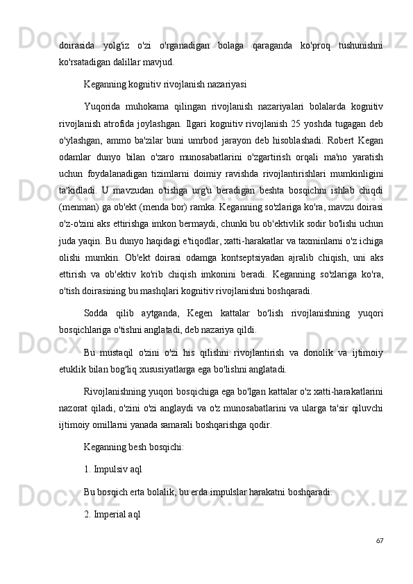 doirasida   yolg'iz   o'zi   o'rganadigan   bolaga   qaraganda   ko'proq   tushunishni
ko'rsatadigan dalillar mavjud.
Keganning kognitiv rivojlanish nazariyasi
Yuqorida   muhokama   qilingan   rivojlanish   nazariyalari   bolalarda   kognitiv
rivojlanish   atrofida  joylashgan.   Ilgari   kognitiv  rivojlanish   25  yoshda  tugagan  deb
o'ylashgan,   ammo   ba'zilar   buni   umrbod   jarayon   deb   hisoblashadi.   Robert   Kegan
odamlar   dunyo   bilan   o'zaro   munosabatlarini   o'zgartirish   orqali   ma'no   yaratish
uchun   foydalanadigan   tizimlarni   doimiy   ravishda   rivojlantirishlari   mumkinligini
ta'kidladi.   U   mavzudan   o'tishga   urg'u   beradigan   beshta   bosqichni   ishlab   chiqdi
(menman) ga ob'ekt (menda bor) ramka. Keganning so'zlariga ko'ra, mavzu doirasi
o'z-o'zini aks ettirishga imkon bermaydi, chunki bu ob'ektivlik sodir bo'lishi uchun
juda yaqin. Bu dunyo haqidagi e'tiqodlar, xatti-harakatlar va taxminlarni o'z ichiga
olishi   mumkin.   Ob'ekt   doirasi   odamga   kontseptsiyadan   ajralib   chiqish,   uni   aks
ettirish   va   ob'ektiv   ko'rib   chiqish   imkonini   beradi.   Keganning   so'zlariga   ko'ra,
o'tish doirasining bu mashqlari kognitiv rivojlanishni boshqaradi.
Sodda   qilib   aytganda,   Kegen   kattalar   bo'lish   rivojlanishning   yuqori
bosqichlariga o'tishni anglatadi, deb nazariya qildi.
Bu   mustaqil   o'zini   o'zi   his   qilishni   rivojlantirish   va   donolik   va   ijtimoiy
etuklik bilan bog'liq xususiyatlarga ega bo'lishni anglatadi.
Rivojlanishning yuqori bosqichiga ega bo'lgan kattalar o'z xatti-harakatlarini
nazorat qiladi, o'zini o'zi  anglaydi  va o'z munosabatlarini  va ularga ta'sir  qiluvchi
ijtimoiy omillarni yanada samarali boshqarishga qodir.
Keganning besh bosqichi:
1. Impulsiv aql
Bu bosqich erta bolalik, bu erda impulslar harakatni boshqaradi. 
2. Imperial aql
67