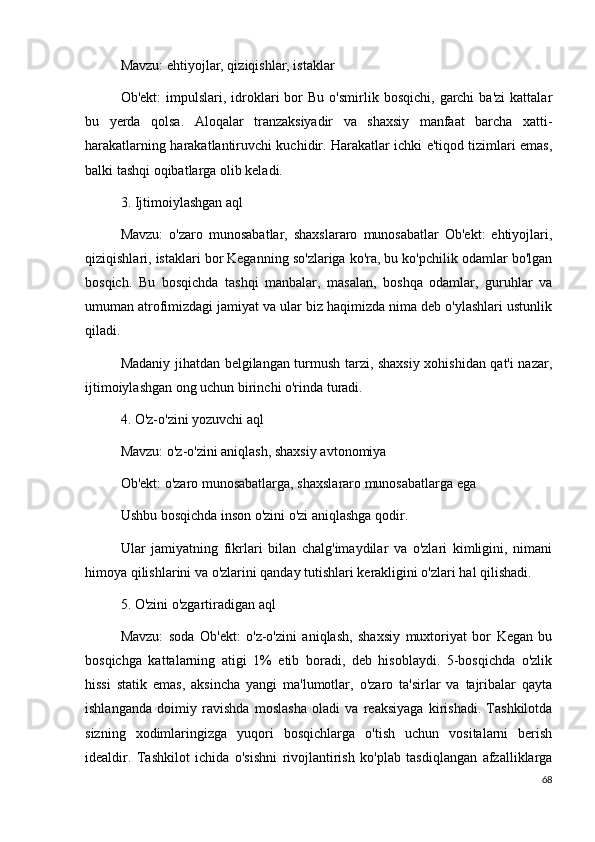 Mavzu: ehtiyojlar, qiziqishlar, istaklar
Ob'ekt:  impulslari,  idroklari  bor   Bu  o'smirlik  bosqichi,   garchi  ba'zi   kattalar
bu   yerda   qolsa.   Aloqalar   tranzaksiyadir   va   shaxsiy   manfaat   barcha   xatti-
harakatlarning harakatlantiruvchi kuchidir. Harakatlar ichki e'tiqod tizimlari emas,
balki tashqi oqibatlarga olib keladi.
3. Ijtimoiylashgan aql
Mavzu:   o'zaro   munosabatlar,   shaxslararo   munosabatlar   Ob'ekt:   ehtiyojlari,
qiziqishlari, istaklari bor Keganning so'zlariga ko'ra, bu ko'pchilik odamlar bo'lgan
bosqich.   Bu   bosqichda   tashqi   manbalar,   masalan,   boshqa   odamlar,   guruhlar   va
umuman atrofimizdagi jamiyat va ular biz haqimizda nima deb o'ylashlari ustunlik
qiladi.
Madaniy jihatdan belgilangan turmush tarzi, shaxsiy xohishidan qat'i nazar,
ijtimoiylashgan ong uchun birinchi o'rinda turadi.
4. O'z-o'zini yozuvchi aql
Mavzu: o'z-o'zini aniqlash, shaxsiy avtonomiya
Ob'ekt: o'zaro munosabatlarga, shaxslararo munosabatlarga ega
Ushbu bosqichda inson o'zini o'zi aniqlashga qodir.
Ular   jamiyatning   fikrlari   bilan   chalg'imaydilar   va   o'zlari   kimligini,   nimani
himoya qilishlarini va o'zlarini qanday tutishlari kerakligini o'zlari hal qilishadi.
5. O'zini o'zgartiradigan aql
Mavzu:   soda   Ob'ekt:   o'z-o'zini   aniqlash,   shaxsiy   muxtoriyat   bor   Kegan   bu
bosqichga   kattalarning   atigi   1%   etib   boradi,   deb   hisoblaydi.   5-bosqichda   o'zlik
hissi   statik   emas,   aksincha   yangi   ma'lumotlar,   o'zaro   ta'sirlar   va   tajribalar   qayta
ishlanganda   doimiy   ravishda   moslasha   oladi   va   reaksiyaga   kirishadi.   Tashkilotda
sizning   xodimlaringizga   yuqori   bosqichlarga   o'tish   uchun   vositalarni   berish
idealdir.   Tashkilot   ichida   o'sishni   rivojlantirish   ko'plab   tasdiqlangan   afzalliklarga
68 