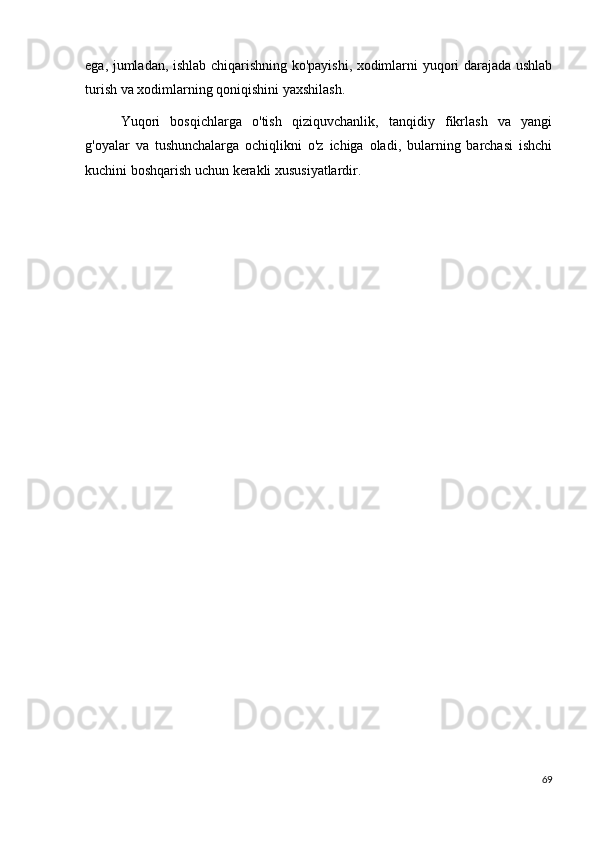 ega, jumladan, ishlab chiqarishning ko'payishi, xodimlarni yuqori darajada ushlab
turish va xodimlarning qoniqishini yaxshilash.
Yuqori   bosqichlarga   o'tish   qiziquvchanlik,   tanqidiy   fikrlash   va   yangi
g'oyalar   va   tushunchalarga   ochiqlikni   o'z   ichiga   oladi,   bularning   barchasi   ishchi
kuchini boshqarish uchun kerakli xususiyatlardir.
69