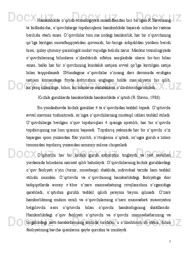 Hamkorlikda o’qitish texnologiyasi mualliflaridan biri bo’lgan R.Slavinning
ta`kidlashicha, o’quvchilarga topshiriqlarni hamkorlikda bajarish uchun ko’rsatma
berilishi  etarli emas. O’quvchilar tom ma`nodagi hamkorlik, har bir o’quvchining
qo’lga   kiritgan   muvafaqqiyatidan   quvonish,   bir-biriga   sidqidildan   yordam   berish
hissi, qulay ijtimoiy-psixologik muhit vujudga kelishi zarur. Mazkur texnologiyada
o’quvchilarning   bilimlarni   o’zlashtirish   sifatini   aniqlashda   ularni   bir-biri   bilan
emas,   balki   har   bir   o’quvchining   kundalik   natijasi   avval   qo’lga   kiritilgan   natija
bilan   taqqoslanadi.   SHundagina   o’quvchilar   o’zining   dars   davomida   erishgan
natijasi   komandaga   foyda   keltirishini   anglagan   holda   mas`uliyatni   his   qilib,
ko’proq izlanishga, bilim, ko’nikma va malakalarni o’zlashtirishga intiladi.
 Kichik guruhlarda hamkorlikda hamkorlikda o’qitish (R.Slavin, 1986).
Bu yondashuvda kichik guruhlar 4 ta o’quvchidan tashkil topadi. O’qituvchi
avval mavzuni tushuntiradi, so’ngra o’quvchilarning mustaqil ishlari tashkil etiladi.
O’quvchilarga   berilgan   o’quv   topshiriqlari   4   qismga   ajratilib,   har   bir   o’quvchi
topshiriqning   ma`lum   qismini   bajaradi.   Topshiriq   yakunida   har   bir   o’quvchi   o’zi
bajargan   qism   yuzasidan   fikr   yuritib,   o’rtoqlarini   o’qitadi,   so’ngra   guruh   a`zolari
tomonidan topshiriq yuzasidan umumiy xulosa chiqariladi.
O’qituvchi   har   bir   kichik   guruh   axborotini   tinglaydi   va   test   savollari
yordamida bilimlarni nazorat qilib baholaydi. O’quvchilarning kichik guruhlardagi
o’quv   faoliyati   o’yin   (turnir,   musobaqa)   shaklida,   individual   tarzda   ham   tashkil
etilishi   mumkin.   O’qituvchi   va   o’quvchining   hamkorlikdagi   faoliyatiga   doir
tadqiqotlarda   asosiy   e`tibor   o’zaro   munosabatning   rivojlanishini   o’rganishga
qaratiladi,   o’qitishni   guruhli   tashkil   qilish   jarayoni   bayon   qilinadi.   O’zaro
hamkorlikning   muhim   omili   va   o’quvchilarning   o’zaro   munosabati   xususiyatini
belgilovchi   asos   o’qituvchi   bilan   o’quvchi   hamkorligining   shakllaridir.
Hamkorlikdagi   o’quv   faoliyati   o’qituvchi   va   o’quvchi   munosabatlarining   va
birgalikdagi   xatti-harakatlarining  alohida   turidirki,  u   o’zlashtirish   ob`ektini,   bilim
faoliyatining barcha qismlarini qayta qurishni ta`minlaydi.
7