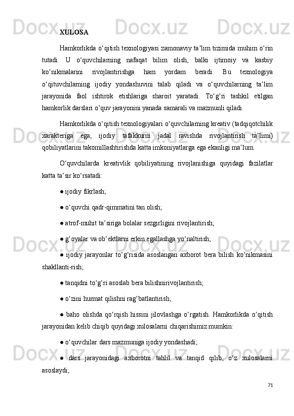 XULOSA 
Hamkorlikda o‘qitish texnologiyasi zamonaviy ta’lim tizimida muhim o‘rin
tutadi.   U   o‘quvchilarning   nafaqat   bilim   olish,   balki   ijtimoiy   va   kasbiy
ko‘nikmalarini   rivojlantirishga   ham   yordam   beradi.   Bu   texnologiya
o‘qituvchilarning   ijodiy   yondashuvini   talab   qiladi   va   o‘quvchilarning   ta’lim
jarayonida   faol   ishtirok   etishlariga   sharoit   yaratadi.   To‘g‘ri   tashkil   etilgan
hamkorlik darslari o‘quv jarayonini yanada samarali va mazmunli qiladi.
Hamkorlikda o‘qitish texnologiyalari o‘quvchilarning kreativ (tadqiqotchilik
xarakteriga   ega,   ijodiy   tafakkurni   jadal   ravishda   rivojlantirish   ta’limi)
qobiliyatlarini takomillashtirishda katta imkoniyatlarga ega ekanligi ma’lum. 
O‘quvchilarda   kreativlik   qobiliyatining   rivojlanishiga   quyidagi   fazilatlar
katta ta’sir ko‘rsatadi: 
● ijodiy fikrlash; 
● o‘quvchi qadr-qimmatini tan olish; 
● atrof-muhit ta’siriga bolalar sezgirligini rivojlantirish; 
● g‘oyalar va ob’ektlarni erkin egallashga yo‘naltirish; 
●   ijodiy   jarayonlar   to‘g‘risida   asoslangan   axborot   bera   bilish   ko‘nikmasini
shakllanti-rish; 
● tanqidni to‘g‘ri asoslab bera bilishnirivojlantirish; 
● o‘zini hurmat qilishni rag‘batlantirish; 
●   baho   olishda   qo‘rqish   hissini   jilovlashga   o‘rgatish.   Hamkorlikda   o‘qitish
jarayonidan kelib chiqib quyidagi xulosalarni chiqarishimiz mumkin: 
● o‘quvchilar dars mazmuniga ijodiy yondashadi; 
●   dars   jarayonidagi   axborotni   tahlil   va   tanqid   qilib,   o‘z   xulosalarni
asoslaydi; 
71