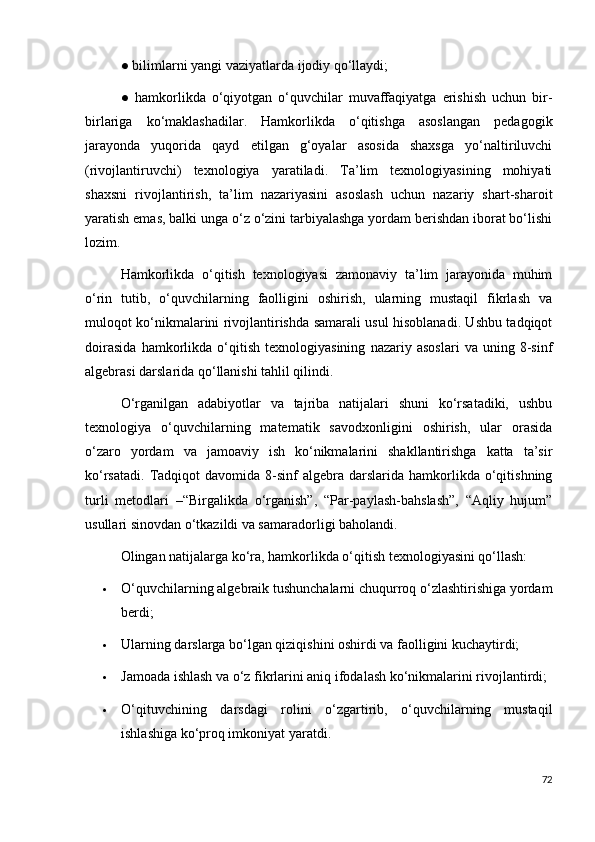 ● bilimlarni yangi vaziyatlarda ijodiy qo‘llaydi; 
●   hamkorlikda   o‘qiyotgan   o‘quvchilar   muvaffaqiyatga   erishish   uchun   bir-
birlariga   ko‘maklashadilar.   Hamkorlikda   o‘qitishga   asoslangan   pedagogik
jarayonda   yuqorida   qayd   etilgan   g‘oyalar   asosida   shaxsga   yo‘naltiriluvchi
(rivojlantiruvchi)   texnologiya   yaratiladi.   Ta’lim   texnologiyasining   mohiyati
shaxsni   rivojlantirish,   ta’lim   nazariyasini   asoslash   uchun   nazariy   shart-sharoit
yaratish emas, balki unga o‘z o‘zini tarbiyalashga yordam berishdan iborat bo‘lishi
lozim. 
Hamkorlikda   o‘qitish   texnologiyasi   zamonaviy   ta’lim   jarayonida   muhim
o‘rin   tutib,   o‘quvchilarning   faolligini   oshirish,   ularning   mustaqil   fikrlash   va
muloqot ko‘nikmalarini rivojlantirishda samarali usul hisoblanadi. Ushbu tadqiqot
doirasida   hamkorlikda   o‘qitish   texnologiyasining   nazariy   asoslari   va   uning   8-sinf
algebrasi darslarida qo‘llanishi tahlil qilindi.
O‘rganilgan   adabiyotlar   va   tajriba   natijalari   shuni   ko‘rsatadiki,   ushbu
texnologiya   o‘quvchilarning   matematik   savodxonligini   oshirish,   ular   orasida
o‘zaro   yordam   va   jamoaviy   ish   ko‘nikmalarini   shakllantirishga   katta   ta’sir
ko‘rsatadi.   Tadqiqot  davomida  8-sinf   algebra  darslarida  hamkorlikda   o‘qitishning
turli   metodlari   –“Birgalikda   o‘rganish”,   “Par-paylash-bahslash”,   “Aqliy   hujum”
usullari sinovdan o‘tkazildi va samaradorligi baholandi.
Olingan natijalarga ko‘ra, hamkorlikda o‘qitish texnologiyasini qo‘llash:
 O‘quvchilarning algebraik tushunchalarni chuqurroq o‘zlashtirishiga yordam
berdi;
 Ularning darslarga bo‘lgan qiziqishini oshirdi va faolligini kuchaytirdi;
 Jamoada ishlash va o‘z fikrlarini aniq ifodalash ko‘nikmalarini rivojlantirdi;
 O‘qituvchining   darsdagi   rolini   o‘zgartirib,   o‘quvchilarning   mustaqil
ishlashiga ko‘proq imkoniyat yaratdi.
72 