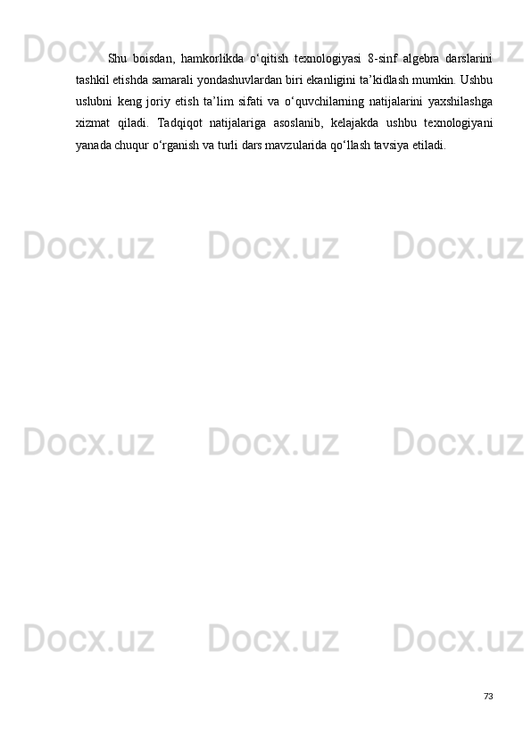 Shu   boisdan,   hamkorlikda   o‘qitish   texnologiyasi   8-sinf   algebra   darslarini
tashkil etishda samarali yondashuvlardan biri ekanligini ta’kidlash mumkin. Ushbu
uslubni   keng   joriy   etish   ta’lim   sifati   va   o‘quvchilarning   natijalarini   yaxshilashga
xizmat   qiladi.   Tadqiqot   natijalariga   asoslanib,   kelajakda   ushbu   texnologiyani
yanada chuqur o‘rganish va turli dars mavzularida qo‘llash tavsiya etiladi.
73