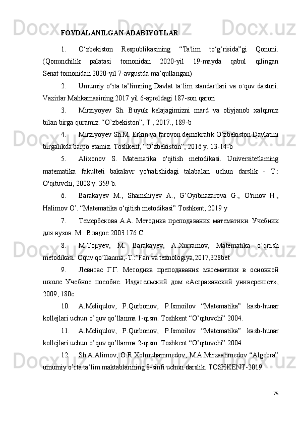 FOYDALANILGAN ADABIYOTLAR
1. O‘zbekiston   Respublikasining   “Ta'lim   to‘g‘risida”gi   Qonuni.
(Qonunchilik   palatasi   tomonidan   2020-yil   19-mayda   qabul   qilingan
Senat tomonidan 2020-yil 7-avgustda ma’qullangan) 
2. Umumiy   o‘rta   ta’limning   Davlat   ta`lim   standartlari   va   o`quv   dasturi.
Vazirlar Mahkamasining 2017 yil 6-apreldagi 187-son qarori 
3. Mirziyoyev   Sh.   Buyuk   kelajagimizni   mard   va   oliyjanob   xalqimiz
bilan birga quramiz. “O’zbekiston”, T:, 2017., 189-b 
4. Mirziyoyev Sh.M. Erkin va farovon demokratik O’zbekiston Davlatini
birgalikda barpo etamiz. Toshkent, “O’zbekiston”, 2016 y. 13-14-b 
5. Alixonov   S.   Matematika   o'qitish   metodikasi.   Universitetlaming
matematika   fakulteti   bakalavr   yo'nalishidagi   talabalari   uchun   darslik   -   Т .:
O'qituvchi, 2008 y. 359 b. 
6. Barakayev   M.,   Shamshiyev   A.,   G‘Oyibnazarova   G.,   O'rinov   H.,
Halimov O’.   “Matematika o‘qitish metodikasi” Toshkent, 2019 y
7. Темербекова  А.А. Методика  преподавания  математики. Учебник
для вузов. М.: Владос 2003 176 С. 
8. M.Tojiyev,   M.   Barakayev,   A.Xurramov,   Matematika   o’qitish
metodikasi. Oquv qo’llanma,-T.:”Fan va texnologiya,2017,328bet
9. Левитас   Г.Г.   Методика   преподавания   математики   в   основной
школе   Учебное   пособие.   Издательский   дом   «Астраханский   университет»,
2009, 180с. 
10. A.Meliqulov,   P.Qurbonov,   P.Ismoilov   “Matematika”   kasb-hunar
kollejlari uchun o’quv qo’llanma 1-qism. Toshkent “O’qituvchi” 2004. 
11. A.Meliqulov,   P.Qurbonov,   P.Ismoilov   “Matematika”   kasb-hunar
kollejlari uchun o’quv qo’llanma 2-qism. Toshkent “O’qituvchi” 2004. 
12. Sh.A.Alimov,   O.R.Xolmuhammedov,   M.A.Mirzaahmedov   “Algebra”
umumiy o’rta ta’lim maktablarining 8-sinfi uchun darslik. TOSHKENT-2019. 
75