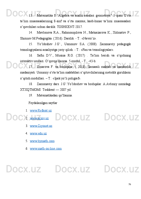 13. Matematika   8   “Algebra   va   analiz   asoslari   geometriya”   1-qism   O’rta
ta’lim   muassasalarining   8-sinf   va   o’rta   maxsus,   kasb-hunar   ta’limi   muassasalari
o’quvchilari uchun darslik. TOSHKENT-2017. 
14. Mavlonova   R . A .,   Rahmonqulova   N .,   Matnazarova   K .,   Xolmatov   P .,
Shirinov   M . Pedagogika . (2016).  Darslik. - T.: «Navro‘z». 
15. Yo‘ldoshev   J.G‘.,   Usmonov   S.A.   (2008).   Zamonaviy   pedagogik
texnologiyalarni amaliyotga joriy qilish. - T.: «Fan va texnologiyalar». 
16. Safin   D.V.,   Musina   R.G.   (2017)   .   Ta’lim   berish   va   o‘qishning
interaktiv usullari. O‘quvqo‘llanma. 5-modul, - T., -43-b. 
17. Umarova   F.   va   boshqalar.   (   2018).   Samarali   maktab   va   hamkorlik
madaniyati: Umumiy o‘rta ta’lim maktablari o‘qituvchilarining metodik guruhlarni
o‘qitish modullari. – T.: «Ipak yo‘li poligraf».
18. Zamonaviy  dars.   J.G’.Yo’ldoshev  va  boshqalar.   A.Avloniy  nomidagi
XTXQTMOMI  Toshkent — 2007 yil.
19. Matematikadan qo’llanma.
Foydalanilgan saytlar
1. www.Refarat.uz      
2. www.arxiv.uz   
3. www.Ziyonet.uz      
4. www.edu.uz   
5. www.bymath.com   
6. www.math-on-line.com   
76