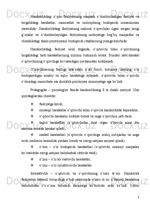 Hamkorlikdagi   o’quv   faoliyatining   maqsadi   o’zlashtiriladigan   faoliyat   va
birgalikdagi   harakatlar,   munosabat   va   muloqotning   boshqarish   mexanizmini
yaratishdir.   Hamkorlikdagi   faoliyatning   mahsuli   o’quvchilar   ilgari   surgan   yangi
g’oyalar   va   o’zlashtirilayotgan   faoliyatning   mohiyatiga   bog’liq   maqsadlar   va
sheriklikdagi shaxs pozitsiyasini boshqarish istaklarining yuzaga kelishidir.
Hamkorlikdagi   faoliyat   usuli   deganda,   o’qituvchi   bilan   o’quvchining
birgalikdagi   hatti-harakatlarining   tizimini   tushunish   kerak.   Bunday   xatti-harakat
o’qituvchining o’quvchiga ko’rsatadigan yordamidan boshlanadi;
O’quvchilarning   faolligi   asta-sekin   o’sib   borib,   butunlay   ularning   o’zi
boshqaradigan   amaliy   va   aqliy   harakatiga   aylanadi;   o’qituvchi   bilan   o’quvchi
o’rtasidagi munosbata esa sheriklik pozitsiyasi xususiyatiga ega bo’ladi.
Pedagogika   –   psixologiya   fanida   hamkorlikning   8   ta   shakli   mavjud.   Ular
quyidagilardan iboratdir:
 faoliyatga kirish;
 mustaqil harakatlar o’qituvchi bilan o’quvchi hamkorlikda bajaradilar;
 o’qituvchi harakatni boshlab beradi va unga o’quvchini jalb etadi;
 taqlid   harakatlari   (o’qituvchidan   ibrat   olgan   o’quvchi   anna   shu
namuna asosida harakat qiladi);
 madad   harakatlari   (o’qituvchi   o’quvchiga   oraliq   mAqsadni   va   unga
erish usullarini tanlashda yordam beradi va oxirgi natijani nazorat qiladi);
 o’zini   –   o’zi   boshqarish   harakatlari   (o’qituvchi   umumiy   maqsadni
ko’rsatishda oxirgi natijani baholashda ishtirok etadi);
 o’zini – o’zi ko’rsatuvchi harakatlar;
 o’zini – o’zi uyushtiruvchi harakatlar.
Interaktivlik   –   o’qituvchi   va   o’quvchining   o’zaro   ta`siri.   Hamkorlik
faoliyatini   takomil   bosqichiga   o’tish   jarayonida   o’zaro   ta`sir   o’tkazish   harakatini
baholashdan   o’z-o’zini   baholash   darajasiga   ko’tarilishi   sodir   bo’ladi.   Ushbu
8