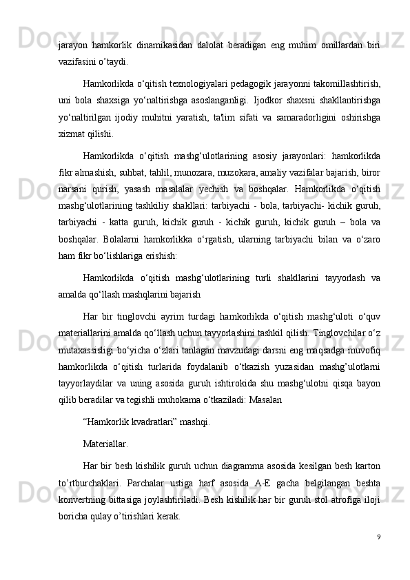 jarayon   hamkorlik   dinamikasidan   dalolat   beradigan   eng   muhim   omillardan   biri
vazifasini o’taydi.
Hamkorlikda o‘qitish texnologiyalari pedagogik jarayonni takomillashtirish,
uni   bola   shaxsiga   yo‘naltirishga   asoslanganligi.   Ijodkor   shaxsni   shakllantirishga
yo‘naltirilgan   ijodiy   muhitni   yaratish,   ta'lim   sifati   va   samaradorligini   oshirishga
xizmat qilishi.  
Hamkorlikda   o‘qitish   mashg‘ulotlarining   asosiy   jarayonlari:   hamkorlikda
fikr almashish, suhbat, tahlil, munozara, muzokara, amaliy vazifalar bajarish, biror
narsani   qurish,   yasash   masalalar   yechish   va   boshqalar.   Hamkorlikda   o‘qitish
mashg‘ulotlarining   tashkiliy   shakllari:   tarbiyachi   -   bola,   tarbiyachi-   kichik   guruh,
tarbiyachi   -   katta   guruh,   kichik   guruh   -   kichik   guruh,   kichik   guruh   –   bola   va
boshqalar.   Bolalarni   hamkorlikka   o‘rgatish,   ularning   tarbiyachi   bilan   va   o‘zaro
ham fikr bo‘lishlariga erishish:  
Hamkorlikda   o‘qitish   mashg‘ulotlarining   turli   shakllarini   tayyorlash   va
amalda qo‘llash mashqlarini bajarish  
Har   bir   tinglovchi   ayrim   turdagi   hamkorlikda   o‘qitish   mashg‘uloti   o‘quv
materiallarini amalda qo‘llash uchun tayyorlashini tashkil qilish. Tinglovchilar o‘z
mutaxassisligi bo‘yicha o‘zlari tanlagan mavzudagi darsni eng maqsadga muvofiq
hamkorlikda   o‘qitish   turlarida   foydalanib   o‘tkazish   yuzasidan   mashg’ulotlarni
tayyorlaydilar   va   uning   asosida   guruh   ishtirokida   shu   mashg‘ulotni   qisqa   bayon
qilib beradilar va tegishli muhokama o‘tkaziladi: Masalan  
“Hamkorlik kvadratlari” mashqi.
Materiallar.
Har bir besh kishilik guruh uchun diagramma asosida  kesilgan besh karton
to’rtburchaklari.   Parchalar   ustiga   harf   asosida   A-E   gacha   belgilangan   beshta
konvertning bittasiga joylashtiriladi. Besh  kishilik har  bir  guruh stol  atrofiga iloji
boricha qulay o’tirishlari kerak.
9 