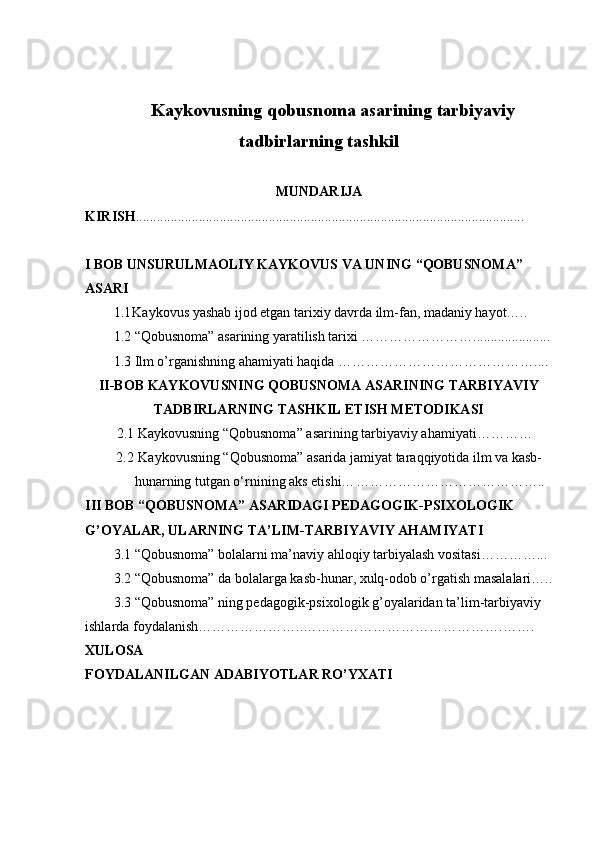 Kaykovusning   qobusnoma   asarining   tarbiyaviy
tadbirlarning   tashkil
MUNDARIJA
KIRISH ...............................................................................................................
I BOB UNSURULMAOLIY KAYKOVUS VA UNING “QOBUSNOMA” 
ASARI
1.1 Kaykovus yashab ijod etgan tarixiy davrda ilm-fan, madaniy hayot…..
1.2 “Qobusnoma” asarining yaratilish tarixi ……………………......................
1.3 Ilm o’rganishning ahamiyati haqida …………………………………….... 
II-BOB   KAYKOVUSNING QOBUSNOMA ASARINING TARBIYAVIY
TADBIRLARNING TASHKIL ETISH METODIKASI
         2.1 Kaykovusning “Qobusnoma”   asarining tarbiyaviy ahamiyati …………
2.2   Kaykovusning “Qobusnoma” asarida jamiyat taraqqiyotida ilm va kasb-
hunarning tutgan o‘rnining aks etishi… …………………………………..
III BOB “QOBUSNOMA” ASARIDAGI PEDAGOGIK-PSIXOLOGIK 
G’OYALAR, ULARNING TA’LIM-TARBIYAVIY AHAMIYATI
3.1 “Qobusnoma” bolalarni ma’naviy ahloqiy tarbiyalash vositasi…………...
3.2 “Qobusnoma” da bolalarga kasb-hunar, xulq-odob o’rgatish masalalari…..
3.3 “Qobusnoma” ning pedagogik-psixologik g’oyalaridan ta’lim-tarbiyaviy 
ishlarda foydalanish…………………..…………………………………….…….
XULOSA  
FOYDALANILGAN ADABIYOTLAR RO’YXATI   