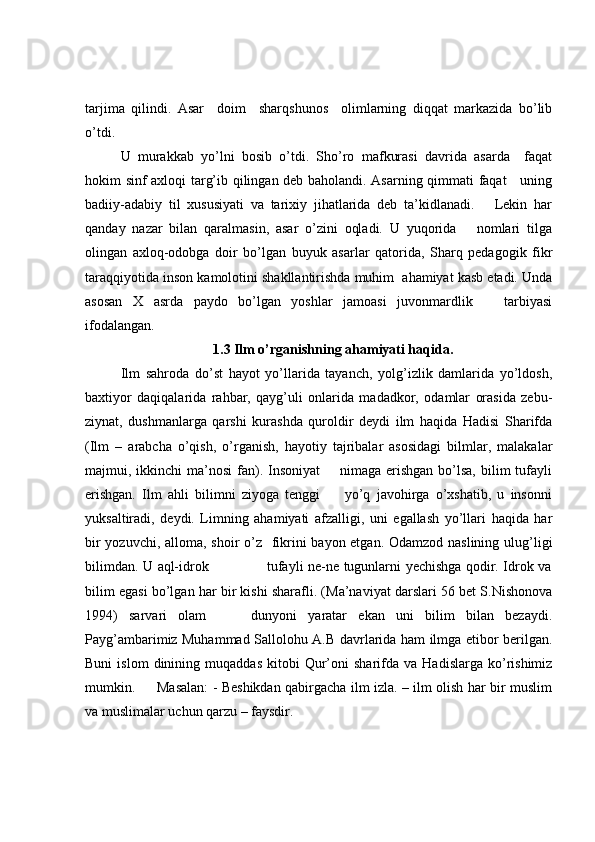 tarjima   qilindi.   Asar     doim     sharqshunos     olimlarning   diqqat   markazida   bo’lib
o’tdi. 
U   murakkab   yo’lni   bosib   o’tdi.   Sho’ro   mafkurasi   davrida   asarda     faqat
hokim sinf axloqi targ’ib qilingan deb baholandi. Asarning qimmati faqat     uning
badiiy-adabiy   til   xususiyati   va   tarixiy   jihatlarida   deb   ta’kidlanadi.       Lekin   har
qanday   nazar   bilan   qaralmasin,   asar   o’zini   oqladi.   U   yuqorida       nomlari   tilga
olingan   axloq-odobga   doir   bo’lgan   buyuk   asarlar   qatorida,   Sharq   pedagogik   fikr
taraqqiyotida inson kamolotini shakllantirishda muhim  ahamiyat kasb etadi. Unda
asosan   X   asrda   paydo   bo’lgan   yoshlar   jamoasi   juvonmardlik       tarbiyasi
ifodalangan. 
1.3 Ilm o’rganishning ahamiyati haqida.
Ilm   sahroda   do’st   hayot   yo’llarida   tayanch,   yolg’izlik   damlarida   yo’ldosh,
baxtiyor   daqiqalarida   rahbar,   qayg’uli   onlarida   madadkor,   odamlar   orasida   zebu-
ziynat,   dushmanlarga   qarshi   kurashda   quroldir   deydi   ilm   haqida   Hadisi   Sharifda
(Ilm   –   arabcha   o’qish,   o’rganish,   hayotiy   tajribalar   asosidagi   bilmlar,   malakalar
majmui, ikkinchi   ma’nosi  fan).  Insoniyat        nimaga  erishgan   bo’lsa,  bilim  tufayli
erishgan.   Ilm   ahli   bilimni   ziyoga   tenggi         yo’q   javohirga   o’xshatib,   u   insonni
yuksaltiradi,   deydi.   Limning   ahamiyati   afzalligi,   uni   egallash   yo’llari   haqida   har
bir  yozuvchi, alloma, shoir o’z   fikrini  bayon etgan. Odamzod naslining ulug’ligi
bilimdan. U aql-idrok                         tufayli ne-ne tugunlarni yechishga qodir. Idrok va
bilim egasi bo’lgan har bir kishi sharafli. (Ma’naviyat darslari 56 bet S.Nishonova
1994)   sarvari   olam         dunyoni   yaratar   ekan   uni   bilim   bilan   bezaydi.
Payg’ambarimiz Muhammad Sallolohu A.B davrlarida ham ilmga etibor berilgan.
Buni   islom   dinining   muqaddas   kitobi   Qur’oni   sharifda  va   Hadislarga   ko’rishimiz
mumkin.         Masalan: - Beshikdan qabirgacha ilm izla. – ilm olish har bir muslim
va muslimalar uchun qarzu – faysdir.