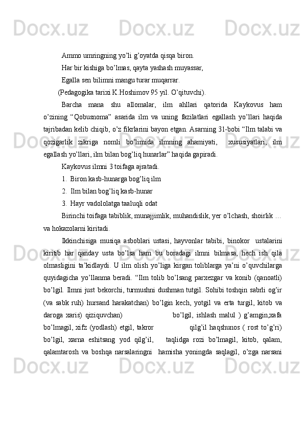Ammo umringning yo’li g’oyatda qisqa biron. 
Har bir kishiga bo’lmas, qayta yashash muyassar,
Egalla sen bilimni mangu turar muqarrar.
(Pedagogika tarixi K.Hoshimov 95 yil. O’qituvchi).
Barcha   mana   shu   allomalar,   ilm   ahllari   qatorida   Kaykovus   ham
o’zining   “Qobusnoma”   asarida   ilm   va   uning   fazilatlari   egallash   yo’llari   haqida
tajribadan kelib chiqib, o’z fikrlarini bayon etgan. Asarning 31-bobi “Ilm talabi va
qozigarlik   zikriga   nomli   bo’limida   ilmning   ahamiyati,     xususiyatlari,   ilm
egallash yo’llari, ilm bilan bog’liq hunarlar” haqida gapiradi. 
Kaykovus ilmni 3 toifaga ajratadi.
1.  Biron kasb-hunarga bog’liq ilm
2.  Ilm bilan bog’liq kasb-hunar
3.  Hayr vadololatga taaluqli odat
Birinchi toifaga tabiblik, munajjimlik, muhandislik, yer o’lchash, shoirlik …
va hokazolarni kiritadi.
Ikkinchisiga   musiqa   asboblari   ustasi,   hayvonlar   tabibi,   binokor     ustalarini
kiritib   har   qanday   usta   bo’lsa   ham   bu   boradagi   ilmni   bilmasa,   hech   ish   qila
olmasligini   ta’kidlaydi.   U   ilm   olish   yo’liga   kirgan   toliblarga   ya’ni   o’quvchilarga
quyidagicha   yo’llanma   beradi.   “Ilm   tolib   bo’lsang   parxezgar   va   konib   (qanoatli)
bo’lgil. Ilmni just  bekorchi, turmushni dushman tutgil. Sohibi toshqin sabrli og’ir
(va   sabk   ruh)   hursand   harakatchan)   bo’lgin   kech,   yotgil   va   erta   turgil,   kitob   va
daroga   xaris)   qiziquvchan)                                   bo’lgil,   ishlash   malul   )   g’amgin,xafa
bo’lmagil,   xifz   (yodlash)   etgil,   takror                           qilg’il   haqshunos   (   rost   to’g’ri)
bo’lgil,   xarna   eshitsang   yod   qilg’il,       taqlidga   rozi   bo’lmagil,   kitob,   qalam,
qalamtarosh   va   boshqa   narsalaringni     hamisha   yoningda   saqlagil,   o’zga   narsani 