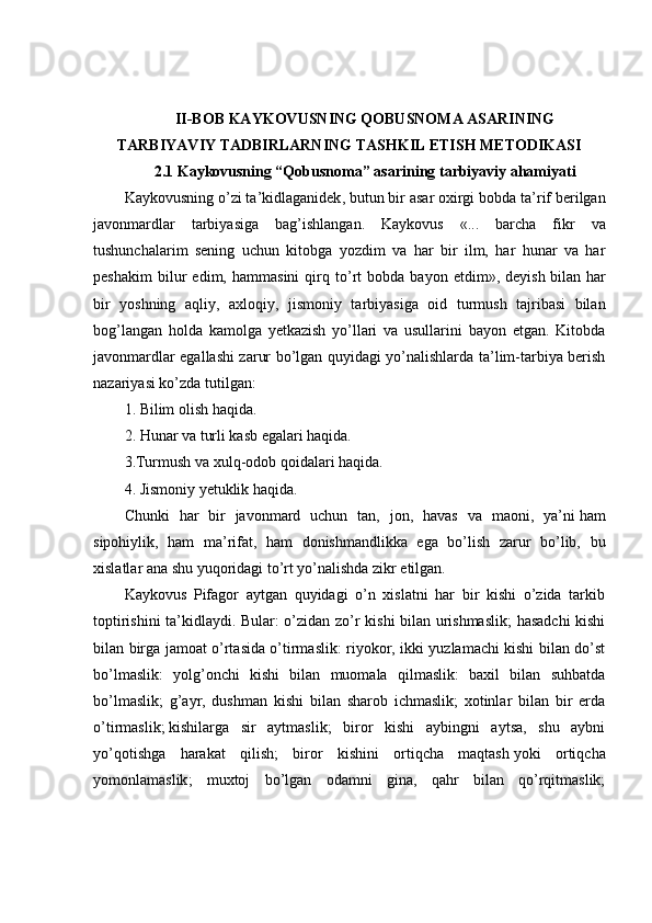 II-BOB   KAYKOVUSNING QOBUSNOMA ASARINING
TARBIYAVIY TADBIRLARNING TASHKIL ETISH METODIKASI
2.1 Kaykovusning “Qobusnoma”   asarining tarbiyaviy ahamiyati
Kaykovusning   o ’ zi   ta ’ kidlaganidek ,  butun   bir   asar   oxirgi   bobda   ta ’ rif   berilgan
javonmardlar   tarbiyasiga   bag ’ ishlangan .   Kaykovus   «...   barcha   fikr   va
tushunchalarim   sening   uchun   kitobga   yozdim   va   har   bir   ilm,   har   hunar   va   har
peshakim   bilur   edim,   hammasini   qirq   to’rt   bobda   bayon   etdim»,   deyish   bilan   har
bir   yoshning   aqliy ,   axloqiy,   jismoniy   tarbiyasiga   oid   turmush   tajribasi   bilan
bog’langan   holda   kamolga   yetkazish   yo’llari   va   usullarini   bayon   etgan.   Kitobda
javonmardlar egallashi zarur bo’lgan quyidagi yo’nalishlarda ta’lim-tarbiya berish
nazariyasi ko’zda tutilgan:
1. Bilim olish haqida.
2. Hunar va turli kasb egalari haqida.
3.Turmush va xulq-odob qoidalari haqida.
4. Jismoniy yetuklik haqida.
Chunki   har   bir   javonmard   uchun   tan,   jon,   havas   va   maoni,   ya’ni   ham
sipohiylik ,   ham   ma’rifat,   ham   donishmandlikka   ega   bo’lish   zarur   bo’lib,   bu
xislatlar ana shu yuqoridagi to’rt yo’nalishda zikr etilgan.
Kaykovus   Pifagor   aytgan   quyidagi   o’n   xislatni   har   bir   kishi   o’zida   tarkib
toptirishini ta’kidlaydi. Bular: o’zidan zo’r kishi bilan urishmaslik;  hasadchi kishi
bilan birga jamoat o’rtasida o’tirmaslik: riyokor, ikki yuzlamachi kishi bilan do’st
bo’lmaslik:   yolg’onchi   kishi   bilan   muomala   qilmaslik:   baxil   bilan   suhbatda
bo’lmaslik;   g’ayr,   dushman   kishi   bilan   sharob   ichmaslik;   xotinlar   bilan   bir   erda
o’tirmaslik;   kishilarga   sir   aytmaslik ;   biror   kishi   aybingni   aytsa,   shu   aybni
yo’qotishga   harakat   qilish;   biror   kishini   ortiqcha   maqtash   yoki   ortiqcha
yomonlamaslik ;   muxtoj   bo’lgan   odamni   gina,   qahr   bilan   qo’rqitmaslik; 