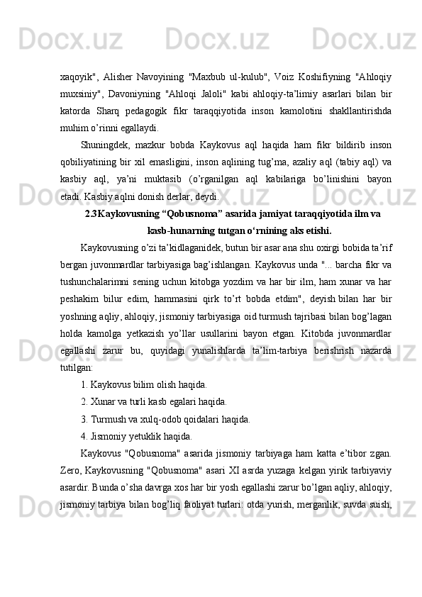 xaqoyik",   Alisher   Navoyining   "Maxbub   ul-kulub",   Voiz   Koshifiyning   "Ahloqiy
muxsiniy",   Davoniyning   "Ahloqi   Jaloli"   kabi   ahloqiy-ta’limiy   asarlari   bilan   bir
katorda   Sharq   pedagogik   fikr   taraqqiyotida   inson   kamolotini   shakllantirishda
muhim o’rinni egallaydi.
Shuningdek,   mazkur   bobda   Kaykovus   aql   haqida   ham   fikr   bildirib   inson
qobiliyatining   bir   xil   emasligini,   inson   aqlining   tug’ma,   azaliy   aql   (tabiy   aql)   va
kasbiy   aql,   ya’ni   muktasib   (o’rganilgan   aql   kabilariga   bo’linishini   bayon
etadi.   Kasbiy aqlni donish derlar , deydi.
2.3 Kaykovusning “Qobusnoma” asarida jamiyat taraqqiyotida ilm va
kasb-hunarning tutgan o‘rnining aks etishi.
Kaykovusning o’zi ta’kidlaganidek, butun bir asar ana shu oxirgi bobida ta’rif
bergan juvonmardlar tarbiyasiga bag’ishlangan.   Kaykovus unda "... barcha fikr va
tushunchalarimni  sening   uchun kitobga  yozdim  va  har  bir  ilm, ham   xunar  va  har
peshakim   bilur   edim,   hammasini   qirk   to’rt   bobda   etdim",   deyish   bilan   har   bir
yoshning aqliy , ahloqiy, jismoniy tarbiyasiga oid turmush tajribasi bilan bog’lagan
holda   kamolga   yetkazish   yo’llar   usullarini   bayon   etgan.   Kitobda   juvonmardlar
egallashi   zarur   bu,   quyidagi   yunalishlarda   ta’lim-tarbiya   berishrish   nazarda
tutilgan:
1. Kaykovus bilim olish haqida.
2. Xunar va turli kasb egalari haqida.
3. Turmush va xulq-odob qoidalari haqida.
4. Jismoniy yetuklik haqida.
Kaykovus   "Qobusnoma"   asarida   jismoniy   tarbiyaga   ham   katta   e’tibor   zgan.
Zero,   Kaykovusning   "Qobusnoma"   asari   XI   asrda   yuzaga   kelgan   yirik   tarbiyaviy
asardir. Bunda o’sha davrga xos har bir yosh egallashi zarur bo’lgan aqliy, ahloqiy,
jismoniy tarbiya bilan bog’liq faoliyat turlari: otda yurish, merganlik,   suvda suish , 