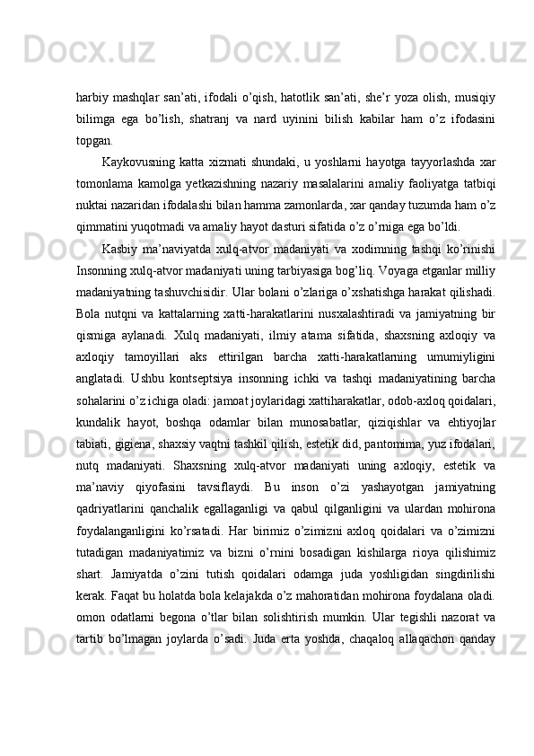 harbiy   mashqlar   san’ati,  ifodali   o’qish,   hatotlik  san’ati,   she’r   yoza   olish,   musiqiy
bilimga   ega   bo’lish,   shatranj   va   nard   uyinini   bilish   kabilar   ham   o’z   ifodasini
topgan.
Kaykovusning   katta   xizmati   shundaki,   u   yoshlarni   hayotga   tayyorlashda   xar
tomonlama   kamolga   yetkazishning   nazariy   masalalarini   amaliy   faoliyatga   tatbiqi
nuktai nazaridan ifodalashi   bilan hamma zamonlarda , xar qanday tuzumda ham o’z
qimmatini yuqotmadi va amaliy hayot dasturi sifatida o’z o’rniga ega bo’ldi.
Kasbiy   ma’naviyatda   xulq-atvor   madaniyati   va   xodimning   tashqi   ko’rinishi
Insonning xulq-atvor madaniyati uning tarbiyasiga bog’liq. Voyaga etganlar milliy
madaniyatning tashuvchisidir. Ular bolani o’zlariga o’xshatishga harakat qilishadi.
Bola   nutqni   va   kattalarning   xatti-harakatlarini   nusxalashtiradi   va   jamiyatning   bir
qismiga   aylanadi.   Xulq   madaniyati,   ilmiy   atama   sifatida,   shaxsning   axloqiy   va
axloqiy   tamoyillari   aks   ettirilgan   barcha   xatti-harakatlarning   umumiyligini
anglatadi.   Ushbu   kontseptsiya   insonning   ichki   va   tashqi   madaniyatining   barcha
sohalarini o’z ichiga oladi: jamoat joylaridagi xattiharakatlar, odob-axloq qoidalari,
kundalik   hayot,   boshqa   odamlar   bilan   munosabatlar,   qiziqishlar   va   ehtiyojlar
tabiati, gigiena, shaxsiy vaqtni tashkil qilish, estetik did, pantomima, yuz ifodalari,
nutq   madaniyati.   Shaxsning   xulq-atvor   madaniyati   uning   axloqiy,   estetik   va
ma’naviy   qiyofasini   tavsiflaydi.   Bu   inson   o’zi   yashayotgan   jamiyatning
qadriyatlarini   qanchalik   egallaganligi   va   qabul   qilganligini   va   ulardan   mohirona
foydalanganligini   ko’rsatadi.   Har   birimiz   o’zimizni   axloq   qoidalari   va   o’zimizni
tutadigan   madaniyatimiz   va   bizni   o’rnini   bosadigan   kishilarga   rioya   qilishimiz
shart.   Jamiyatda   o’zini   tutish   qoidalari   odamga   juda   yoshligidan   singdirilishi
kerak. Faqat bu holatda bola kelajakda o’z mahoratidan mohirona foydalana oladi.
omon   odatlarni   begona   o’tlar   bilan   solishtirish   mumkin.   Ular   tegishli   nazorat   va
tartib   bo’lmagan   joylarda   o’sadi.   Juda   erta   yoshda,   chaqaloq   allaqachon   qanday 