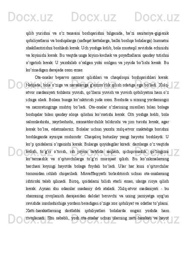 qilib   yurishni   va   o’z   tanasini   boshqarishni   bilganida,   ba’zi   sanitariya-gigienik
qobiliyatlarni va boshqalarga (nafaqat kattalarga, balki boshqa bolalarga) hurmatni
shakllantirishni boshlash kerak. Uch yoshga kelib, bola mustaqil ravishda echinishi
va kiyinishi kerak. Bu vaqtda unga kiyim-kechak va poyafzallarni qanday tutishni
o’rgatish   kerak.   U   yaxshilab   o’ralgan   yoki   osilgan   va   joyida   bo’lishi   kerak.   Bu
ko’rinadigan darajada oson emas. 
Ota-onalar   beparvo   nazorat   qilishlari   va   chaqaloqni   boshqarishlari   kerak.
Natijada, bola o’ziga va narsalariga g’amxo’rlik qilish odatiga ega bo’ladi. Xulq-
atvor madaniyati  tishlarni  yuvish, qo’llarni yuvish va yuvish qobiliyatini ham o’z
ichiga oladi. Bolani bunga ko’niktirish juda oson. Boshida u sizning yordamingiz
va   nazoratingizga   muhtoj   bo’ladi.   Ota-onalar   o’zlarining   misollari   bilan   bolaga
boshqalar   bilan   qanday   aloqa   qilishni   ko’rsatishi   kerak.   Olti   yoshga   kelib,   bola
salomlashishi,   xayrlashishi,   minnatdorchilik   bildirishi   va   jim   turishi   kerak,   agar
kerak   bo’lsa,   eslatmalarsiz.   Bolalar   uchun   yaxshi   xulq-atvor   maktabga   borishni
boshlaganda   ayniqsa   muhimdir.   Chaqaloq   butunlay   yangi   hayotni   boshlaydi.   U
ko’p qoidalarni o’rganishi kerak. Bularga quyidagilar kiradi: darslarga o’z vaqtida
kelish,   to’g’ri   o’tirish,   ish   joyini   tartibda   saqlash,   qichqirmaslik,   qo’lingizni
ko’tarmaslik   va   o’qituvchilarga   to’g’ri   murojaat   qilish.   Bu   ko’nikmalarning
barchasi   keyingi   hayotda   bolaga   foydali   bo’ladi.   Ular   har   kuni   o’qituvchilar
tomonidan   ishlab   chiqariladi.   Muvaffaqiyatli   birlashtirish   uchun   ota-onalarning
ishtiroki   talab   qilinadi.   Biroq,   qoidalarni   bilish   etarli   emas,   ularga   rioya   qilish
kerak.   Aynan   shu   odamlar   madaniy   deb   ataladi.   Xulq-atvor   madaniyati   -   bu
shaxsning   rivojlanish   darajasidan   dalolat   beruvchi   va   uning   jamiyatga   uyg’un
ravishda moslashishiga yordam beradigan o’ziga xos qobiliyat va odatlar to’plami.
Xatti-harakatlarning   dastlabki   qobiliyatlari   bolalarda   ongsiz   yoshda   ham
rivojlanadi.   Shu   sababli,   yosh   ota-onalar   uchun   ularning   xatti-harakati   va   hayot 
