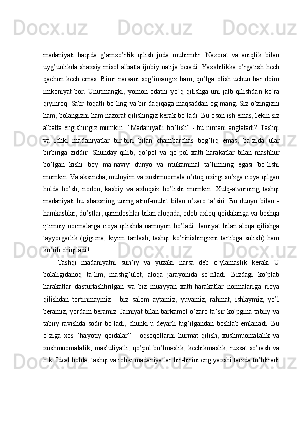 madaniyati   haqida   g’amxo’rlik   qilish   juda   muhimdir.   Nazorat   va   aniqlik   bilan
uyg’unlikda shaxsiy  misol  albatta ijobiy natija beradi. Yaxshilikka o’rgatish hech
qachon   kech   emas.   Biror   narsani   sog’insangiz   ham,   qo’lga   olish   uchun   har   doim
imkoniyat   bor.   Unutmangki,   yomon   odatni   yo’q   qilishga   uni   jalb   qilishdan   ko’ra
qiyinroq. Sabr-toqatli bo’ling va bir daqiqaga maqsaddan og’mang. Siz o’zingizni
ham, bolangizni ham nazorat qilishingiz kerak bo’ladi. Bu oson ish emas, lekin siz
albatta engishingiz mumkin. “Madaniyatli  bo’lish” - bu nimani anglatadi? Tashqi
va   ichki   madaniyatlar   bir-biri   bilan   chambarchas   bog’liq   emas,   ba’zida   ular
birbiriga   ziddir.   Shunday   qilib,   qo’pol   va   qo’pol   xatti-harakatlar   bilan   mashhur
bo’lgan   kishi   boy   ma’naviy   dunyo   va   mukammal   ta’limning   egasi   bo’lishi
mumkin. Va aksincha, muloyim va xushmuomala o’rtoq oxirgi so’zga rioya qilgan
holda   bo’sh,   nodon,   kasbiy   va   axloqsiz   bo’lishi   mumkin.   Xulq-atvorning   tashqi
madaniyati   bu   shaxsning   uning   atrof-muhit   bilan   o’zaro   ta’siri.   Bu   dunyo  bilan   -
hamkasblar, do’stlar, qarindoshlar bilan aloqada, odob-axloq qoidalariga va boshqa
ijtimoiy  normalarga  rioya  qilishda   namoyon  bo’ladi.   Jamiyat  bilan  aloqa  qilishga
tayyorgarlik   (gigiena,   kiyim   tanlash,   tashqi   ko’rinishingizni   tartibga   solish)   ham
ko’rib chiqiladi! 
Tashqi   madaniyatni   sun’iy   va   yuzaki   narsa   deb   o’ylamaslik   kerak.   U
bolaligidanoq   ta’lim,   mashg’ulot,   aloqa   jarayonida   so’riladi.   Bizdagi   ko’plab
harakatlar   dasturlashtirilgan   va   biz   muayyan   xatti-harakatlar   normalariga   rioya
qilishdan   tortinmaymiz   -   biz   salom   aytamiz,   yuvamiz,   rahmat,   ishlaymiz,   yo’l
beramiz, yordam beramiz. Jamiyat bilan barkamol o’zaro ta’sir ko’pgina tabiiy va
tabiiy ravishda sodir bo’ladi, chunki u deyarli tug’ilgandan boshlab emlanadi. Bu
o’ziga   xos   “hayotiy   qoidalar”   -   oqsoqollarni   hurmat   qilish,   xushmuomalalik   va
xushmuomalalik, mas’uliyatli, qo’pol  bo’lmaslik,  kechikmaslik, ruxsat  so’rash  va
h.k. Ideal holda, tashqi va ichki madaniyatlar bir-birini eng yaxshi tarzda to’ldiradi 
