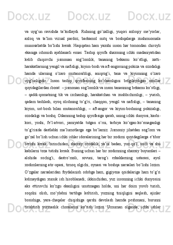 va   uyg’un   ravishda   ta’kidlaydi.   Ruhning   go’zalligi,   yuqori   axloqiy   me’yorlar,
axloq   va   ta’lim   vizual   pardoz,   barkamol   nutq   va   boshqalarga   xushmuomala
munosabatda   bo’lishi   kerak.   Haqiqatan   ham   yaxshi   inson   har   tomondan   chiroyli
ekaniga   ishonish   ajablanarli   emas.   Tashqi   qiyofa   shaxsning   ichki   madaniyatidan
kelib   chiquvchi   jismonan   sog’lomlik,   tananing   bekamu   ko’stligi,   xatti-
harakatlarning yengil va nafisligi, kiyim-bosh va aft-angorning pokiza va ozodaligi
hamda   ularning   o’zaro   mutanosibligi,   aniqrog’i,   tana   va   kiyimning   o’zaro
uyg’unligidir.   Inson   tashqi   qiyofasining   ko’rkamligini   belgilaydigan   omillar
quyidagilardan iborat: – jismonan sog’lomlik va inson tanasining bekamu ko’stligi;
–   qaddi-qomatning   tik   va   ixchamligi,   harakatchan   va   xushbichimligi;   –   yurish,
qadam   tashlash,   oyoq   olishning   to’g’ri,   chaqqon,   yengil   va   nafisligi;   –   tananing
kiyim,   ust-bosh   bilan   mutanosibligi;   –   aft-angor   va   kiyim-boshning   pokizaligi,
ozodaligi va boshq. Odamning tashqi qiyofasiga qarab, uning ichki dunyosi, kasbi-
kori,   yoshi,   fe’l-atvori,   jamiyatda   tutgan   o’rni,   tarbiya   ko’rgan-ko’rmaganligi
to’g’risida   dastlabki   ma’lumotlarga   ega   bo’lamiz.   Jismoniy   jihatdan   sog’lom   va
go’zal bo’lish uchun ichki ishlar idoralarining har bir xodimi quyidagilarga e’tibor
berishi   kerak:   birinchidan,   shaxsiy   ozodalik,   ya’ni   badan,   yuz-qo’l,   soch   va   shu
kabilarni toza tutishi kerak. Buning uchun har bir xodimning shaxsiy buyumlari –
alohida   sochig’i,   dastro’moli,   sovuni,   tarog’i   erkaklarning   ustarasi,   ayol
xodimlarning atir-upasi,  tirnoq olgichi, oynasi  va boshqa  narsalari  bo’lishi  lozim.
O’zgalar   narsalaridan   foydalanish   odobga   ham,   gigiyena   qoidalariga   ham   to’g’ri
kelmaydigan   xunuk   ish   hisoblanadi;   ikkinchidan,   yuz   insonning   ichki   dunyosini
aks   ettiruvchi   ko’zgu   ekanligini   unutmagan   holda,   uni   har   doim   yuvib   turish,
soqolni   olish,   mo’ylabni   tartibga   keltirish,   yuzning   tiniqligini   saqlash,   ajinlar
bosishiga,   yara-chaqalar   chiqishiga   qarshi   davolash   hamda   peshonani,   burunni
tirishtirib   yurmaslik   choralarini   ko’rish   lozim.   Umuman   olganda,   ichki   ishlar 