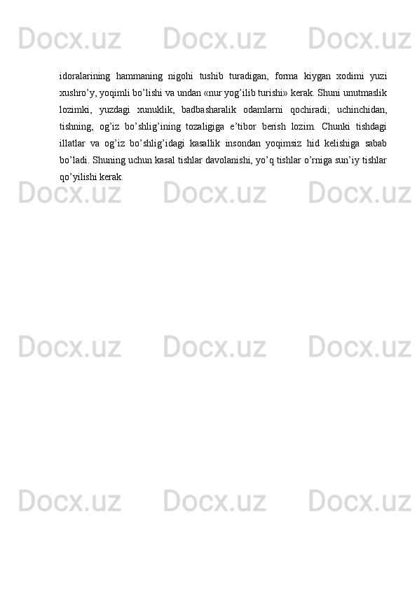 idoralarining   hammaning   nigohi   tushib   turadigan,   forma   kiygan   xodimi   yuzi
xushro’y, yoqimli bo’lishi va undan «nur yog’ilib turishi» kerak. Shuni unutmaslik
lozimki,   yuzdagi   xunuklik,   badbasharalik   odamlarni   qochiradi;   uchinchidan,
tishning,   og’iz   bo’shlig’ining   tozaligiga   e’tibor   berish   lozim.   Chunki   tishdagi
illatlar   va   og’iz   bo’shlig’idagi   kasallik   insondan   yoqimsiz   hid   kelishiga   sabab
bo’ladi. Shuning uchun kasal tishlar davolanishi, yo’q tishlar o’rniga sun’iy tishlar
qo’yilishi kerak. 