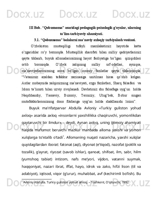 III Bob. “Qobusnoma” asaridagi pedagogik-psixologik g’oyalar, ularning
ta’lim-tarbiyaviy ahamiyati.
3.1. “Qobusnoma” bolalarni ma’naviy axloqiy tarbiyalash vositasi.
O’zbekiston   mustaqilligi   tufayli   mamlakatimiz   hayotida   katta
o’zgarishlar   ro’y   bermoqda.   Mustaqillik   sharofati   bilan   milliy   qadriyatlarimiz
qayta   tiklanib,   buyuk   allomalarimizning   hayot   faoliyatiga   bo’lgan     qiziqishlari
ortib   bormoqda.   O’zbek   xalqining   milliy   urf-odatlari,   ayniqsa,
ma’naviyatlarimizning   asosi   bo’lgan   insoniy   fazilatlar   qayta   tiklanmoqda.
“Vatanimiz   azaldan   tafakkur   xazinasiga   unitilmas   hissa   qo’shib   kelgan.
Asrlar   mobaynida   xalqimizning   ma’naviyati,   ezgu   fazilatlari,   Sharq   falsafasi     va
Islom   ta’limoti   bilan   uzviy   rivojlanadi.   Davlatimiz   shu   falsafaga   uyg’un     holda
Naqshbandiy,   Yassaviy,   Buxoriy,   Termiziy,   Ulug’bek,   Bobur   singari
mutafakkirlarimizning   dono   fikrlariga   uyg’un   holda   shakllanishi   lozim”.
Buyuk   mа’rifаtpаrvаr   Аbdullа   Аvlоniy   «Turkiy   gulistоn   yohud
ахlоq»   аsаridа   ахlоq   «insоnlаrni   yaхshilikkа   chаqiruvchi,   yomоnlikdаn
qаytаruvchi bir ilmdur», - dеydi. Аynаn ахlоq, uning ijtimоiy аhаmiyati
hаqidа   mа’lumоt   bеruvchi   mаzkur   mаnbаdа   аllоmа   yaхshi   vа   yomоn
хulqlаrgа   to’хtаlib   o’tаdi 1
.   Аllоmаning   nuqаti   nаzаrichа,   yaхshi   хulqlаr
quyidаgilаrdаn ibоrаt: fаtоnаt (аql), diyonаt (e’tiqоd), nаzоfаt (pоklik vа
tоzаlik),   g’аyrаt,   riyozаt   (sаvоb   ishlаr),   qаnоаt,   shifоаt,   ilm,   sаbr,   hilm
(yumshоq   tаbiаt)   intizоm,   nаfs   mе’yori,   vijdоn,   vаtаnni   suymаk,
hаqqоniyat,   nаzаri   ibrаt,   iffаt,   hаyo,   idrоk   vа   zаkо,   hifzi   lisоn   (til   vа
аdаbiyot),   iqtisоd,   viqоr   (g’urur),   muhаbbаt,   аvf   (kеchirimli   bo’lish).   Bu
1
  Avloniy Abdulla. Turkiy guliston yohud ahloq. – Toshkent, O’qituvchi, 1992 . 