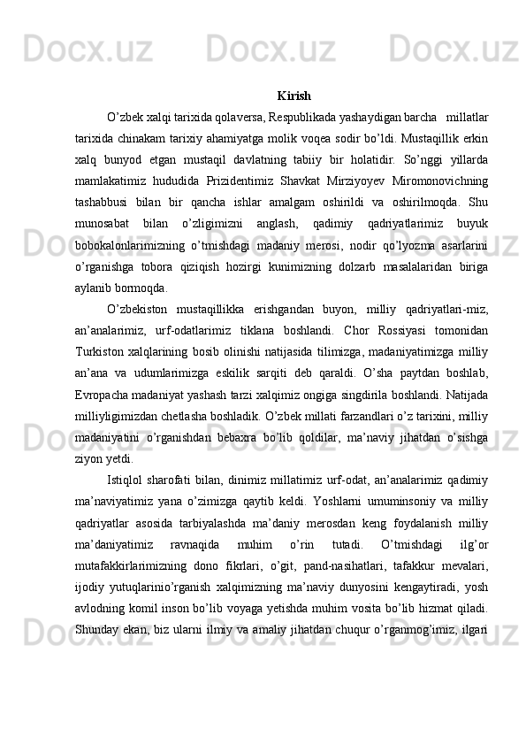 Kirish
O’zbek xalqi tarixida qolaversa, Respublikada yashaydigan barcha   millatlar
tarixida  chinakam   tarixiy  ahamiyatga   molik  voqea   sodir   bo’ldi.  Mustaqillik   erkin
xalq   bunyod   etgan   mustaqil   davlatning   tabiiy   bir   holatidir.   So’nggi   yillarda
mamlakatimiz   hududida   Prizidentimiz   Shavkat   Mirziyoyev   Miromonovichning
tashabbusi   bilan   bir   qancha   ishlar   amalgam   oshirildi   va   oshirilmoqda.   Shu
munosabat   bilan   o’zligimizni   anglash,   qadimiy   qadriyatlarimiz   buyuk
bobokalonlarimizning   o’tmishdagi   madaniy   merosi,   nodir   qo’lyozma   asarlarini
o’rganishga   tobora   qiziqish   hozirgi   kunimizning   dolzarb   masalalaridan   biriga
aylanib bormoqda.
O’zbekiston   mustaqillikka   erishgandan   buyon,   milliy   qadriyatlari-miz,
an’analarimiz,   urf-odatlarimiz   tiklana   boshlandi.   Chor   Rossiyasi   tomonidan
Turkiston   xalqlarining   bosib   olinishi   natijasida   tilimizga,   madaniyatimizga   milliy
an’ana   va   udumlarimizga   eskilik   sarqiti   deb   qaraldi.   O’sha   paytdan   boshlab,
Evropacha madaniyat yashash tarzi xalqimiz ongiga singdirila boshlandi. Natijada
milliyligimizdan chetlasha boshladik. O’zbek millati farzandlari o’z tarixini, milliy
madaniyatini   o’rganishdan   bebaxra   bo’lib   qoldilar,   ma’naviy   jihatdan   o’sishga
ziyon yetdi. 
Istiqlol   sharofati   bilan,   dinimiz   millatimiz   urf-odat,   an’analarimiz   qadimiy
ma’naviyatimiz   yana   o’zimizga   qaytib   keldi.   Yoshlarni   umuminsoniy   va   milliy
qadriyatlar   asosida   tarbiyalashda   ma’daniy   merosdan   keng   foydalanish   milliy
ma’daniyatimiz   ravnaqida   muhim   o’rin   tutadi.   O’tmishdagi   ilg’or
mutafakkirlarimizning   dono   fikrlari,   o’git,   pand-nasihatlari,   tafakkur   mevalari,
ijodiy   yutuqlarinio’rganish   xalqimizning   ma’naviy   dunyosini   kengaytiradi,   yosh
avlodning komil inson bo’lib voyaga yetishda muhim  vosita bo’lib hizmat  qiladi.
Shunday  ekan,  biz  ularni   ilmiy  va   amaliy  jihatdan  chuqur   o’rganmog’imiz,  ilgari 