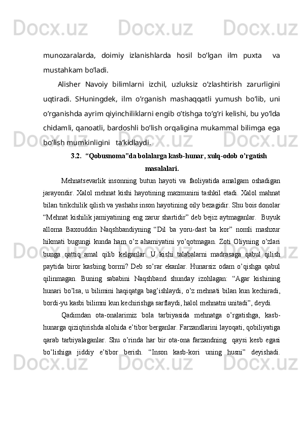 munоzаrаlаrdа,   dоimiy   izlаnishlаrdа   hоsil   bo’lgаn   ilm   puхtа     vа
mustаhkаm bo’lаdi.
Аlishеr   Nаvоiy   bilimlаrni   izchil,   uzluksiz   o’zlаshtirish   zаrurligini
uqtirаdi.   SHuningdеk,   ilm   o’rgаnish   mаshаqqаtli   yumush   bo’lib,   uni
o’rgаnishdа аyrim qiyinchiliklаrni еngib o’tishgа to’g’ri kеlishi, bu yo’ldа
chidаmli, qаnоаtli, bаrdоshli bo’lish оrqаliginа mukаmmаl bilimgа egа
bo’lish mumkinligini   tа’kidlаydi.
3.2.  “Qobusnoma”da bolalarga kasb-hunar, xulq-odob o’rgatish
masalalari.
Mehnatsevarlik   insonning   butun   hayoti   va   faoliyatida   amalgam   oshadigan
jarayondir. Xalol mehnat  kishi  hayotining mazmunini  tashkil  etadi. Xalol  mahnat
bilan tirikchilik qilish va yashahs inson hayotining oily bezagidir. Shu bois donolar
“Mehnat kishilik jamiyatining eng zarur shartidir” deb bejiz aytmaganlar.   Buyuk
alloma   Baxouddin   Naqshbandiyning   “Dil   ba   yoru-dast   ba   kor”   nomli   mashxur
hikmati   bugungi   kunda   ham   o’z   ahamiyatini   yo’qotmagan.   Zoti   Oliyning   o’zlari
bunga   qattiq   amal   qilib   kelganlar.   U   kishi   talabalarni   madrasaga   qabul   qilish
paytida   biror   kasbing   bormi?   Deb   so’rar   ekanlar.   Hunarsiz   odam   o’qishga   qabul
qilinmagan.   Buning   sababini   Naqshband   shunday   izohlagan:   “Agar   kishining
hunari  bo’lsa, u bilimini  haqiqatga bag’ishlaydi, o’z mehnati  bilan kun kechiradi,
bordi-yu kasbi bilimni kun kechirishga sarflaydi, halol mehnatni unitadi”, deydi. 
Qadimdan   ota-onalarimiz   bola   tarbiyasida   mehnatga   o’rgatishga,   kasb-
hunarga qiziqtirishda alohida e’tibor berganlar. Farzandlarini layoqati, qobiliyatiga
qarab   tarbiyalaganlar.   Shu   o’rinda   har   bir   ota-ona   farzandning     qaysi   kesb   egasi
bo’lishiga   jiddiy   e’tibor   berish.   “Inson   kasb-kori   uning   husni”   deyishadi. 
