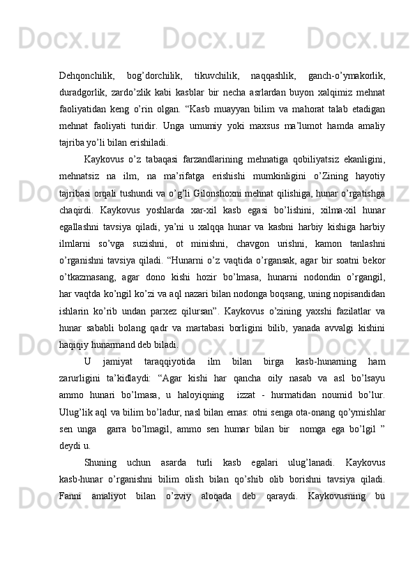 Dehqonchilik,   bog’dorchilik,   tikuvchilik,   naqqashlik,   ganch-o’ymakorlik,
duradgorlik,   zardo’zlik   kabi   kasblar   bir   necha   asrlardan   buyon   xalqimiz   mehnat
faoliyatidan   keng   o’rin   olgan.   “Kasb   muayyan   bilim   va   mahorat   talab   etadigan
mehnat   faoliyati   turidir.   Unga   umumiy   yoki   maxsus   ma’lumot   hamda   amaliy
tajriba yo’li bilan erishiladi. 
Kaykovus   o’z   tabaqasi   farzandlarining   mehnatiga   qobiliyatsiz   ekanligini,
mehnatsiz   na   ilm,   na   ma’rifatga   erishishi   mumkinligini   o’Zining   hayotiy
tajribasi orqali tushundi va o’g’li Gilonshoxni mehnat qilishiga, hunar o’rgatishga
chaqirdi.   Kaykovus   yoshlarda   xar-xil   kasb   egasi   bo’lishini,   xilma-xil   hunar
egallashni   tavsiya   qiladi,   ya’ni   u   xalqqa   hunar   va   kasbni   harbiy   kishiga   harbiy
ilmlarni   so’vga   suzishni,   ot   minishni,   chavgon   urishni,   kamon   tanlashni
o’rganishni   tavsiya   qiladi.   “Hunarni   o’z   vaqtida   o’rgansak,   agar   bir   soatni   bekor
o’tkazmasang,   agar   dono   kishi   hozir   bo’lmasa,   hunarni   nodondin   o’rgangil,
har vaqtda ko’ngil ko’zi va aql nazari bilan nodonga boqsang, uning nopisandidan
ishlarin   ko’rib   undan   parxez   qilursan”.   Kaykovus   o’zining   yaxshi   fazilatlar   va
hunar   sababli   bolang   qadr   va   martabasi   borligini   bilib,   yanada   avvalgi   kishini
haqiqiy hunarmand deb biladi.
U   jamiyat   taraqqiyotida   ilm   bilan   birga   kasb-hunarning   ham
zarurligini   ta’kidlaydi:   “Agar   kishi   har   qancha   oily   nasab   va   asl   bo’lsayu
ammo   hunari   bo’lmasa,   u   haloyiqning     izzat   -   hurmatidan   noumid   bo’lur.
Ulug’lik aql va bilim bo’ladur, nasl bilan emas: otni senga ota-onang qo’ymishlar
sen   unga     garra   bo’lmagil,   ammo   sen   humar   bilan   bir     nomga   ega   bo’lgil   ”
deydi u. 
Shuning   uchun   asarda   turli   kasb   egalari   ulug’lanadi.   Kaykovus
kasb-hunar   o’rganishni   bilim   olish   bilan   qo’shib   olib   borishni   tavsiya   qiladi.
Fanni   amaliyot   bilan   o’zviy   aloqada   deb   qaraydi.   Kaykovusning   bu 