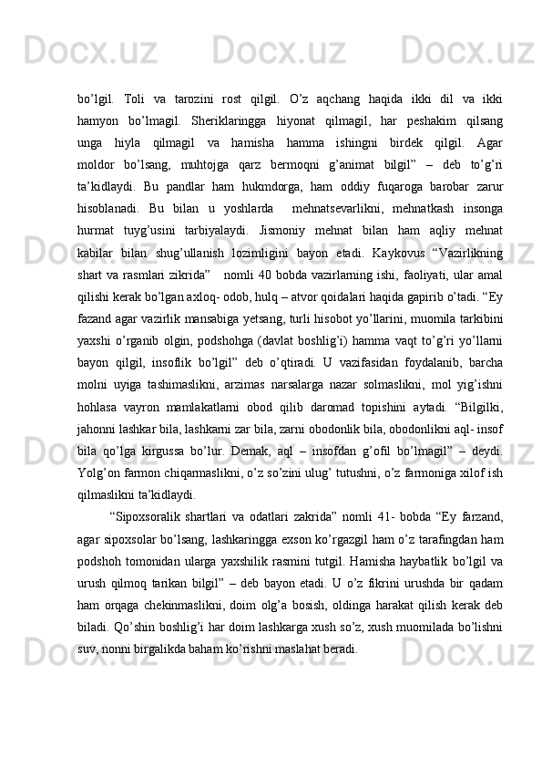 bo’lgil.   Toli   va   tarozini   rost   qilgil.   O’z   aqchang   haqida   ikki   dil   va   ikki
hamyon   bo’lmagil.   Sheriklaringga   hiyonat   qilmagil,   har   peshakim   qilsang
unga   hiyla   qilmagil   va   hamisha   hamma   ishingni   birdek   qilgil.   Agar
moldor   bo’lsang,   muhtojga   qarz   bermoqni   g’animat   bilgil”   –   deb   to’g’ri
ta’kidlaydi.   Bu   pandlar   ham   hukmdorga,   ham   oddiy   fuqaroga   barobar   zarur
hisoblanadi.   Bu   bilan   u   yoshlarda     mehnatsevarlikni,   mehnatkash   insonga
hurmat   tuyg’usini   tarbiyalaydi.   Jismoniy   mehnat   bilan   ham   aqliy   mehnat
kabilar   bilan   shug’ullanish   lozimligini   bayon   etadi.   Kaykovus   “Vazirlikning
shart  va  rasmlari  zikrida”      nomli  40  bobda vazirlarning ishi,  faoliyati, ular  amal
qilishi kerak bo’lgan axloq- odob, hulq – atvor qoidalari haqida gapirib o’tadi. “Ey
fazand agar vazirlik mansabiga yetsang, turli hisobot yo’llarini, muomila tarkibini
yaxshi   o’rganib   olgin,   podshohga   (davlat   boshlig’i)   hamma   vaqt   to’g’ri   yo’llarni
bayon   qilgil,   insoflik   bo’lgil”   deb   o’qtiradi.   U   vazifasidan   foydalanib,   barcha
molni   uyiga   tashimaslikni,   arzimas   narsalarga   nazar   solmaslikni,   mol   yig’ishni
hohlasa   vayron   mamlakatlarni   obod   qilib   daromad   topishini   aytadi.   “Bilgilki,
jahonni lashkar bila, lashkarni zar bila, zarni obodonlik bila, obodonlikni aql- insof
bila   qo’lga   kirgussa   bo’lur.   Demak,   aql   –   insofdan   g’ofil   bo’lmagil”   –   deydi.
Yolg’on farmon chiqarmaslikni, o’z so’zini ulug’ tutushni, o’z farmoniga xilof ish
qilmaslikni ta’kidlaydi. 
“Sipoxsoralik   shartlari   va   odatlari   zakrida”   nomli   41-   bobda   “Ey   farzand,
agar sipoxsolar  bo’lsang, lashkaringga exson ko’rgazgil ham o’z tarafingdan ham
podshoh   tomonidan   ularga   yaxshilik   rasmini   tutgil.   Hamisha   haybatlik   bo’lgil   va
urush   qilmoq   tarikan   bilgil”   –   deb   bayon   etadi.   U   o’z   fikrini   urushda   bir   qadam
ham   orqaga   chekinmaslikni,   doim   olg’a   bosish,   oldinga   harakat   qilish   kerak   deb
biladi. Qo’shin boshlig’i har doim lashkarga xush so’z, xush muomilada bo’lishni
suv, nonni birgalikda baham ko’rishni maslahat beradi.  