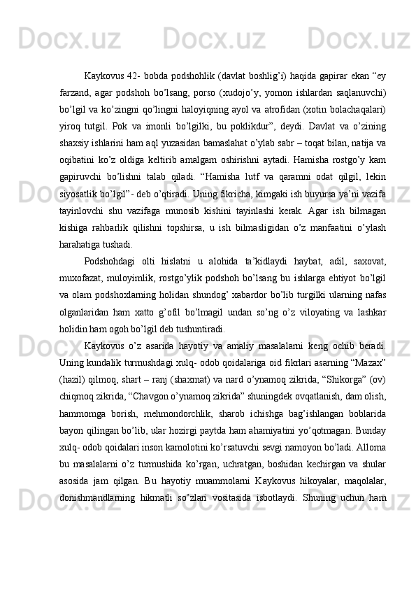 Kaykovus  42-  bobda podshohlik  (davlat  boshlig’i)  haqida gapirar  ekan  “ey
farzand,   agar   podshoh   bo’lsang,   porso   (xudojo’y,   yomon   ishlardan   saqlanuvchi)
bo’lgil  va ko’zingni qo’lingni haloyiqning ayol va atrofidan (xotin bolachaqalari)
yiroq   tutgil.   Pok   va   imonli   bo’lgilki,   bu   poklikdur”,   deydi.   Davlat   va   o’zining
shaxsiy ishlarini ham aql yuzasidan bamaslahat o’ylab sabr – toqat bilan, natija va
oqibatini   ko’z   oldiga   keltirib   amalgam   oshirishni   aytadi.   Hamisha   rostgo’y   kam
gapiruvchi   bo’lishni   talab   qiladi.   “Hamisha   lutf   va   qaramni   odat   qilgil,   lekin
siyosatlik bo’lgil”- deb o’qtiradi. Uning fikricha, kimgaki ish buyursa ya’ni vazifa
tayinlovchi   shu   vazifaga   munosib   kishini   tayinlashi   kerak.   Agar   ish   bilmagan
kishiga   rahbarlik   qilishni   topshirsa,   u   ish   bilmasligidan   o’z   manfaatini   o’ylash
harahatiga tushadi. 
Podshohdagi   olti   hislatni   u   alohida   ta’kidlaydi   haybat,   adil,   saxovat,
muxofazat,   muloyimlik,   rostgo’ylik   podshoh   bo’lsang   bu   ishlarga   ehtiyot   bo’lgil
va olam   podshoxlarning  holidan  shundog’   xabardor   bo’lib  turgilki  ularning nafas
olganlaridan   ham   xatto   g’ofil   bo’lmagil   undan   so’ng   o’z   viloyating   va   lashkar
holidin ham ogoh bo’lgil deb tushuntiradi. 
Kaykovus   o’z   asarida   hayotiy   va   amaliy   masalalarni   keng   ochib   beradi.
Uning kundalik turmushdagi xulq- odob qoidalariga oid fikrlari asarning “Mazax”
(hazil) qilmoq, shart – ranj (shaxmat) va nard o’ynamoq zikrida, “Shikorga” (ov)
chiqmoq zikrida, “Chavgon o’ynamoq zikrida” shuningdek ovqatlanish, dam olish,
hammomga   borish,   mehmondorchlik,   sharob   ichishga   bag’ishlangan   boblarida
bayon qilingan bo’lib, ular hozirgi paytda ham ahamiyatini yo’qotmagan. Bunday
xulq- odob qoidalari inson kamolotini ko’rsatuvchi sevgi namoyon bo’ladi. Alloma
bu   masalalarni   o’z   turmushida   ko’rgan,   uchratgan,   boshidan   kechirgan   va   shular
asosida   jam   qilgan.   Bu   hayotiy   muammolarni   Kaykovus   hikoyalar,   maqolalar,
donishmandlarning   hikmatli   so’zlari   vositasida   isbotlaydi.   Shuning   uchun   ham 