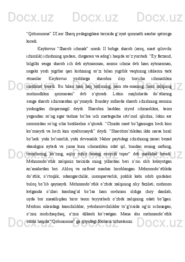 “Qobusnoma” IX asr Sharq pedagogikasi tarixida g’oyat qimmatli asarlar qatoriga
kiradi. 
Kaykovus   “Sharob   ichmak”   nomli   II   bobga   sharob   (aroq,   mast   qiluvchi
ichimlik) ichishning qoidasi, chegarasi va adog’i haqida so’z yuritadi. “Ey farzand,
bilgilki   senga   sharob   ich   deb   aytmasman,   ammo   ichma   deb   ham   aytmasman,
negaki   yosh   yigitlar   qari   kishining   so’zi   bilan   yigitlik   vaqtining   ishlarini   tark
etmaslar.   Kaykovus   yoshlarga   sharobni   iloji   boricha   ichmaslikni
maslahat   beradi.   Bu   bilan   ham   haq   taoloning,   ham   ota-onaning,   ham   xalqning
xushnudlikni   qozonasan”   deb   o’qtiradi.   Lekin   majlislarda   do’stlaring
senga sharob ichirmasdan  qo’ymaydi. Bunday xollarda sharob ichishning rasmini
yodingdan   chiqarmagil   deydi.   Sharobni   haddan   ziyod   ichmaslikni,   taom
yegandan   so’ng   agar   tashna   bo’lsa   uch   martagacha   iste’mol   qilishni,   lekin   asr
nomozidan  so’ng   icha   boshlashni   o’qtiradi.   “Chunki   mast   bo’lganingni   hech   kim
ko’rmaydi   va   hech   kim   uyaltirmaydi”   deydi.   “Sharobxo’rlikdan   ikki   narsa   hosil
bo’ladi:   yoki   be’morlik,   yoki   devonalik.   Nahor   paytidagi   ichishning   zarari   bexad
ekanligini   aytadi   va   juma   kuni   ichmaslikni   odat   qil,   bundan   sening   nafsing,
tomirlaring,   ko’zing,   aqliy   ruhiy   tanang   osoyish   topar”   deb   maslahat   beradi.
Mehmondo’stlik   xalqimiz   tarixida   ming   yillardan   beri   o’rin   olib   kelayotgan
an’analardan   biri.   Ahloq   va   nafosat   manbai   hisoblangan.   Mehmondo’stlikda
do’stlik,   o’rtoqlik,   odamgarchilik,   insonparvarlik,   poklik   kabi   odob   qoidalari
buloq   bo’lib   qaynaydi.   Mehmondo’stlik   o’zbek   xalqining   oliy   fazilati,   mehmon
kelganda   o’zlari   kambag’al   bo’lsa   ham   mehmon   oldiga   choy   damlab,
uyda   bor   masalliqdan   biror   taom   tayyorlash   o’zbek   xalqining   odati   bo’lgan.
Mezbon   oilasidagi   kamchiliklar,   yetishmovchiliklar   to’g’risida   og’iz   ochmagan,
o’zini   xushchaqchaq,   o’zini   dilkash   ko’rsatgan.   Mana   shu   mehmondo’stlik
odobi haqida “Qobusnoma” ga quyidagi fikrlarni uchratamiz.  
