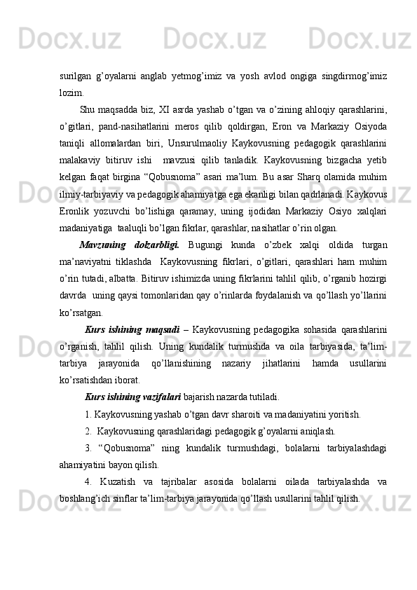 surilgan   g’oyalarni   anglab   yetmog’imiz   va   yosh   avlod   ongiga   singdirmog’imiz
lozim. 
Shu  maqsadda   biz,   XI   asrda   yashab   o’tgan   va  o’zining  ahloqiy   qarashlarini,
o’gitlari,   pand-nasihatlarini   meros   qilib   qoldirgan,   Eron   va   Markaziy   Osiyoda
taniqli   allomalardan   biri,   Unsurulmaoliy   Kaykovusning   pedagogik   qarashlarini
malakaviy   bitiruv   ishi     mavzusi   qilib   tanladik.   Kaykovusning   bizgacha   yetib
kelgan   faqat   birgina   “Qobusnoma”   asari   ma’lum.   Bu   asar   Sharq   olamida   muhim
ilmiy-tarbiyaviy va pedagogik ahamiyatga ega ekanligi bilan qadrlanadi. Kaykovus
Eronlik   yozuvchi   bo’lishiga   qaramay,   uning   ijodidan   Markaziy   Osiyo   xalqlari
madaniyatiga  taaluqli bo’lgan fikrlar, qarashlar, nasihatlar o’rin olgan. 
Mavzuning   dolzarbligi.   Bugungi   kunda   o’zbek   xalqi   oldida   turgan
ma’naviyatni   tiklashda     Kaykovusning   fikrlari,   o’gitlari,   qarashlari   ham   muhim
o’rin tutadi, albatta. Bitiruv ishimizda uning fikrlarini tahlil qilib, o’rganib hozirgi
davrda  uning qaysi tomonlaridan qay o’rinlarda foydalanish va qo’llash yo’llarini
ko’rsatgan. 
Kurs   ishining   maqsadi   –   Kaykovusning   pedagogika   sohasida   qarashlarini
o’rganish,   tahlil   qilish.   Uning   kundalik   turmushda   va   oila   tarbiyasida,   ta’lim-
tarbiya   jarayonida   qo’llanishining   nazariy   jihatlarini   hamda   usullarini
ko’rsatishdan iborat. 
Kurs ishining vazifalari  bajarish nazarda tutiladi. 
1. Kaykovusning yashab o’tgan davr sharoiti va madaniyatini yoritish.
2.  Kaykovusning qarashlaridagi pedagogik g’oyalarni aniqlash.
3.   “Qobusnoma”   ning   kundalik   turmushdagi,   bolalarni   tarbiyalashdagi
ahamiyatini bayon qilish.
4.   Kuzatish   va   tajribalar   asosida   bolalarni   oilada   tarbiyalashda   va
boshlang’ich sinflar ta’lim-tarbiya jarayonida qo’llash usullarini tahlil qilish. 