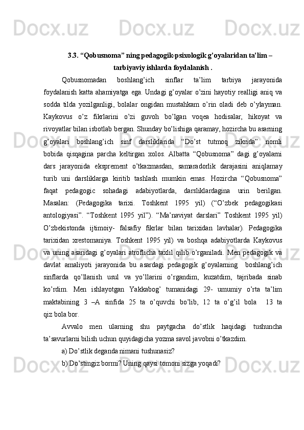 3.3. “Qobusnoma” ning pedagogik-psixologik g’oyalaridan ta’lim –
tarbiyaviy ishlarda foydalanish .
Qobusnomadan   boshlang’ich   sinflar   ta’lim   tarbiya   jarayonida
foydalanish  katta ahamiyatga ega. Undagi  g’oyalar o’zini  hayotiy realligi aniq va
sodda   tilda   yozilganligi,   bolalar   ongidan   mustahkam   o’rin   oladi   deb   o’ylayman.
Kaykovus   o’z   fikrlarini   o’zi   guvoh   bo’lgan   voqea   hodisalar,   hikoyat   va
rivoyatlar bilan isbotlab bergan. Shunday bo’lishiga qaramay, hozircha bu asarning
g’oyalari   boshlang’ich   sinf   darsliklarida   “Do’st   tutmoq   zikrida”   nomli
bobida   qisqagina   parcha   keltirgan   xolos.   Albatta   “Qobusnoma”   dagi   g’oyalarni
dars   jarayonida   eksprement   o’tkazmasdan,   samaradorlik   darajasini   aniqlamay
turib   uni   darsliklarga   kiritib   tashlash   mumkin   emas.   Hozircha   “Qobusnoma”
faqat   pedagogic   sohadagi   adabiyotlarda,   darsliklardagina   urin   berilgan.
Masalan:   (Pedagogika   tarixi.   Toshkent   1995   yil)   (“O’zbek   pedagogikasi
antologiyasi”.   “Toshkent   1995   yil”).   “Ma’naviyat   darslari”   Toshkent   1995   yil)
O’zbekistonda   ijtimoiy-   falsafiy   fikrlar   bilan   tarixidan   lavhalar).   Pedagogika
tarixidan   xrestomaniya.   Toshkent   1995   yil)   va   boshqa   adabiyotlarda   Kaykovus
va   uning   asaridagi   g’oyalari   atroflicha   taxlil   qilib   o’rganiladi.   Men   pedagogik   va
davlat   amaliyoti   jarayonida   bu   asardagi   pedagogik   g’oyalarning     boshlang’ich
sinflarda   qo’llanish   usul   va   yo’llarini   o’rgandim,   kuzatdim,   tajribada   sinab
ko’rdim.   Men   ishlayotgan   Yakkabog’   tumanidagi   29-   umumiy   o’rta   ta’lim
maktabining   3   –A   sinfida   25   ta   o’quvchi   bo’lib,   12   ta   o’g’il   bola     13   ta
qiz bola bor. 
  Avvalo   men   ularning   shu   paytgacha   do’stlik   haqidagi   tushuncha
ta’savurlarni bilish uchun quyidagicha yozma savol javobni o’tkazdim.
a) Do’stlik deganda nimani tushunasiz? 
b) Do’stingiz bormi? Uning qaysi tomoni sizga yoqadi?  