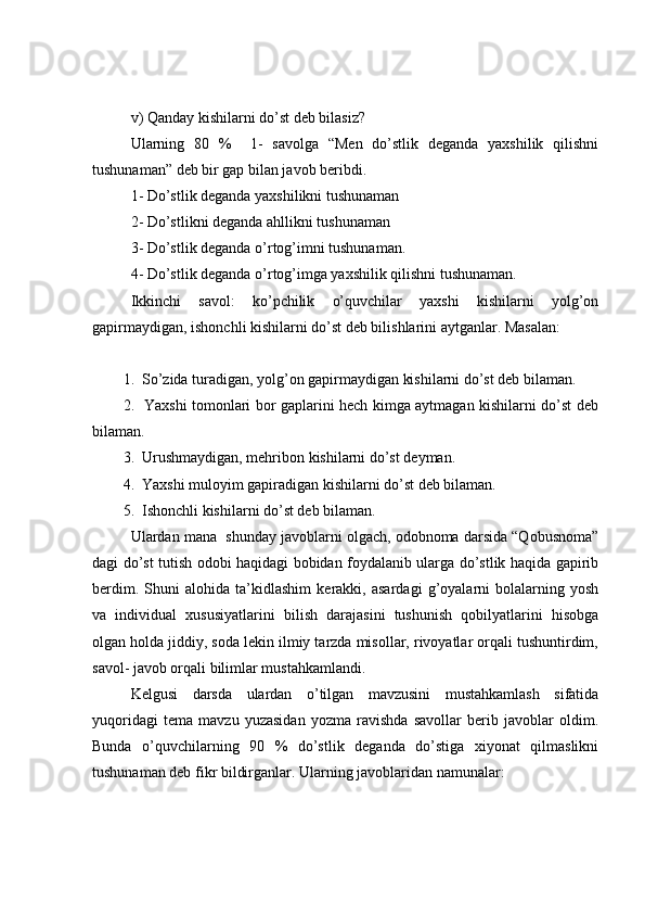 v) Qanday kishilarni do’st deb bilasiz?
Ularning   80   %     1-   savolga   “Men   do’stlik   deganda   yaxshilik   qilishni
tushunaman” deb bir gap bilan javob beribdi. 
1- Do’stlik deganda yaxshilikni tushunaman
2- Do’stlikni deganda ahllikni tushunaman
3- Do’stlik deganda o’rtog’imni tushunaman.
4- Do’stlik deganda o’rtog’imga yaxshilik qilishni tushunaman. 
Ikkinchi   savol:   ko’pchilik   o’quvchilar   yaxshi   kishilarni   yolg’on
gapirmaydigan, ishonchli kishilarni do’st deb bilishlarini aytganlar. Masalan: 
1.  So’zida turadigan, yolg’on gapirmaydigan kishilarni do’st deb bilaman. 
2.   Yaxshi tomonlari bor gaplarini hech kimga aytmagan kishilarni do’st deb
bilaman. 
3.  Urushmaydigan, mehribon kishilarni do’st deyman.
4.  Yaxshi muloyim gapiradigan kishilarni do’st deb bilaman.
5.  Ishonchli kishilarni do’st deb bilaman.
Ulardan mana  shunday javoblarni olgach, odobnoma darsida “Qobusnoma”
dagi do’st tutish odobi haqidagi bobidan foydalanib ularga do’stlik haqida gapirib
berdim.   Shuni   alohida   ta’kidlashim   kerakki,   asardagi   g’oyalarni   bolalarning   yosh
va   individual   xususiyatlarini   bilish   darajasini   tushunish   qobilyatlarini   hisobga
olgan holda jiddiy, soda lekin ilmiy tarzda misollar, rivoyatlar orqali tushuntirdim,
savol- javob orqali bilimlar mustahkamlandi.
Kelgusi   darsda   ulardan   o’tilgan   mavzusini   mustahkamlash   sifatida
yuqoridagi   tema   mavzu   yuzasidan   yozma   ravishda   savollar   berib   javoblar   oldim.
Bunda   o’quvchilarning   90   %   do’stlik   deganda   do’stiga   xiyonat   qilmaslikni
tushunaman deb fikr bildirganlar. Ularning javoblaridan namunalar:  