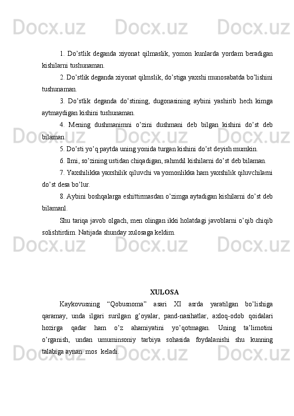 1.   Do’stlik   deganda   xiyonat   qilmaslik,   yomon   kunlarda   yordam   beradigan
kishilarni tushunaman.
2. Do’stlik deganda xiyonat qilmslik, do’stiga yaxshi munosabatda bo’lishini
tushunaman.
3.   Do’stlik   deganda   do’stining,   dugonasining   aybini   yashirib   hech   kimga
aytmaydigan kishini tushunaman.
4.   Mening   dushmanimni   o’zini   dushmani   deb   bilgan   kishini   do’st   deb
bilaman. 
5. Do’sti yo’q paytda uning yonida turgan kishini do’st deyish mumkin. 
6. Ilmi, so’zining ustidan chiqadigan, rahmdil kishilarni do’st deb bilaman.
7. Yaxshilikka yaxshilik qiluvchi va yomonlikka ham yaxshilik qiluvchilarni
do’st desa bo’lur.
8. Aybini boshqalarga eshittirmasdan o’zimga aytadigan kishilarni do’st deb
bilamanl.
Shu tariqa javob olgach, men olingan ikki holatdagi javoblarni o’qib chiqib
solishtirdim. Natijada shunday xulosaga keldim.
XULOSA
Kaykovusning   “Qobusnoma”   asari   XI   asrda   yaratilgan   bo’lishiga
qaramay,   unda   ilgari   surilgan   g’oyalar,   pand-nasihatlar,   axloq-odob   qoidalari
hozirga   qadar   ham   o’z   ahamiyatini   yo’qotmagan.   Uning   ta’limotini
o’rganish,   undan   umuminsoniy   tarbiya   sohasida   foydalanishi   shu   kunning
talabiga aynan  mos  keladi. 