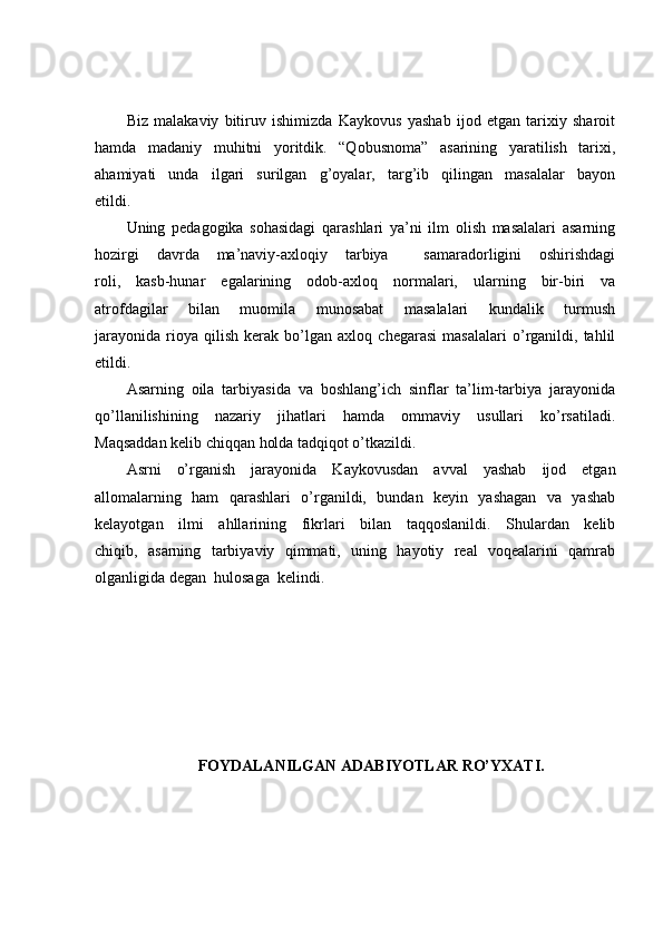 Biz   malakaviy   bitiruv   ishimizda   Kaykovus   yashab   ijod   etgan   tarixiy   sharoit
hamda   madaniy   muhitni   yoritdik.   “Qobusnoma”   asarining   yaratilish   tarixi,
ahamiyati   unda   ilgari   surilgan   g’oyalar,   targ’ib   qilingan   masalalar   bayon
etildi. 
Uning   pedagogika   sohasidagi   qarashlari   ya’ni   ilm   olish   masalalari   asarning
hozirgi   davrda   ma’naviy-axloqiy   tarbiya     samaradorligini   oshirishdagi
roli,   kasb-hunar   egalarining   odob-axloq   normalari,   ularning   bir-biri   va
atrofdagilar   bilan   muomila   munosabat   masalalari   kundalik   turmush
jarayonida   rioya   qilish   kerak   bo’lgan   axloq   chegarasi   masalalari   o’rganildi,   tahlil
etildi. 
Asarning   oila   tarbiyasida   va   boshlang’ich   sinflar   ta’lim-tarbiya   jarayonida
qo’llanilishining   nazariy   jihatlari   hamda   ommaviy   usullari   ko’rsatiladi.
Maqsaddan kelib chiqqan holda tadqiqot o’tkazildi.
Asrni   o’rganish   jarayonida   Kaykovusdan   avval   yashab   ijod   etgan
allomalarning   ham   qarashlari   o’rganildi,   bundan   keyin   yashagan   va   yashab
kelayotgan   ilmi   ahllarining   fikrlari   bilan   taqqoslanildi.   Shulardan   kelib
chiqib,   asarning   tarbiyaviy   qimmati,   uning   hayotiy   real   voqealarini   qamrab
olganligida degan  hulosaga  kelindi. 
FOYDALANILGAN ADABIYOTLAR RO’YXATI. 