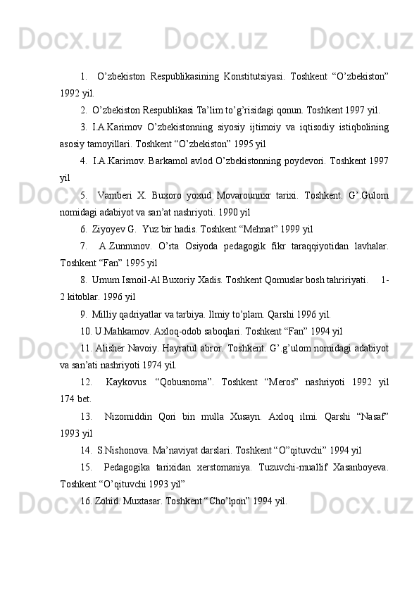 1.     O’zbekiston   Respublikasining   Konstitutsiyasi.   Toshkent   “O’zbekiston”
1992 yil.
2.  O’zbekiston Respublikasi Ta’lim to’g’risidagi qonun. Toshkent 1997 yil.
3.   I.A.Karimov   O’zbekistonning   siyosiy   ijtimoiy   va   iqtisodiy   istiqbolining
asosiy tamoyillari. Toshkent “O’zbekiston” 1995 yil
4.  I.A.Karimov. Barkamol avlod O’zbekistonning poydevori. Toshkent 1997
yil
5.     Vamberi   X.   Buxoro   yoxud   Movarounnxr   tarixi.   Toshkent.   G’.Gulom
nomidagi adabiyot va san’at nashriyoti. 1990 yil
6.  Ziyoyev G.  Yuz bir hadis. Toshkent “Mehnat” 1999 yil
7.     A.Zunnunov.   O’rta   Osiyoda   pedagogik   fikr   taraqqiyotidan   lavhalar.
Toshkent “Fan” 1995 yil
8.  Umum Ismoil-Al Buxoriy Xadis. Toshkent Qomuslar bosh tahririyati.     1-
2 kitoblar. 1996 yil
9.  Milliy qadriyatlar va tarbiya. Ilmiy to’plam. Qarshi 1996 yil.
10. U.Mahkamov. Axloq-odob saboqlari. Toshkent “Fan” 1994 yil 
11. Alisher Navoiy. Hayratul abror. Toshkent. G’.g’ulom  nomidagi  adabiyot
va san’ati nashriyoti 1974 yil.
12.     Kaykovus.   “Qobusnoma”.   Toshkent   “Meros”   nashriyoti   1992   yil
174 bet. 
13.     Nizomiddin   Qori   bin   mulla   Xusayn.   Axloq   ilmi.   Qarshi   “Nasaf”
1993 yil
14.  S.Nishonova. Ma’naviyat darslari. Toshkent “O”qituvchi” 1994 yil
15.     Pedagogika   tarixidan   xerstomaniya.   Tuzuvchi-muallif   Xasanboyeva.
Toshkent “O’qituvchi 1993 yil”
16. Zohid. Muxtasar. Toshkent “Cho’lpon” 1994 yil.  