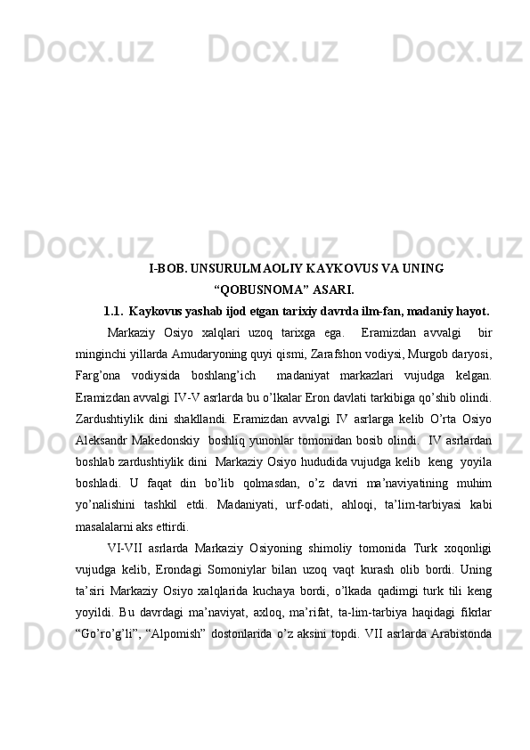 I-BOB. UNSURULMAOLIY KAYKOVUS VA UNING
“QOBUSNOMA” ASARI.
1.1.  Kaykovus yashab ijod etgan tarixiy davrda ilm-fan, madaniy hayot.
Markaziy   Osiyo   xalqlari   uzoq   tarixga   ega.     Eramizdan   avvalgi     bir
minginchi yillarda Amudaryoning quyi qismi, Zarafshon vodiysi, Murgob daryosi,
Farg’ona   vodiysida   boshlang’ich     madaniyat   markazlari   vujudga   kelgan.
Eramizdan avvalgi IV-V asrlarda bu o’lkalar Eron davlati tarkibiga qo’shib olindi.
Zardushtiylik   dini   shakllandi.   Eramizdan   avvalgi   IV   asrlarga   kelib   O’rta   Osiyo
Aleksandr   Makedonskiy     boshliq   yunonlar   tomonidan  bosib   olindi.     IV  asrlardan
boshlab zardushtiylik dini   Markaziy Osiyo hududida vujudga kelib   keng   yoyila
boshladi.   U   faqat   din   bo’lib   qolmasdan,   o’z   davri   ma’naviyatining   muhim
yo’nalishini   tashkil   etdi.   Madaniyati,   urf-odati,   ahloqi,   ta’lim-tarbiyasi   kabi
masalalarni aks ettirdi.
VI-VII   asrlarda   Markaziy   Osiyoning   shimoliy   tomonida   Turk   xoqonligi
vujudga   kelib,   Erondagi   Somoniylar   bilan   uzoq   vaqt   kurash   olib   bordi.   Uning
ta’siri   Markaziy   Osiyo   xalqlarida   kuchaya   bordi,   o’lkada   qadimgi   turk   tili   keng
yoyildi.   Bu   davrdagi   ma’naviyat,   axloq,   ma’rifat,   ta-lim-tarbiya   haqidagi   fikrlar
“Go’ro’g’li”,   “Alpomish”   dostonlarida   o’z   aksini   topdi.   VII   asrlarda   Arabistonda