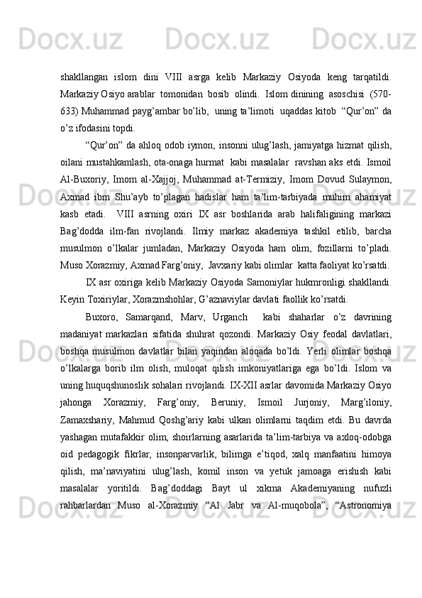 shakllangan   islom   dini   VIII   asrga   kelib   Markaziy   Osiyoda   keng   tarqatildi.
Markaziy Osiyo arablar  tomonidan  bosib  olindi.  Islom dinining  asoschisi  (570-
633) Muhammad payg’ambar bo’lib,  uning ta’limoti  uqaddas kitob  “Qur’on” da
o’z ifodasini topdi. 
“Qur’on” da ahloq odob iymon, insonni ulug’lash, jamiyatga hizmat qilish,
oilani mustahkamlash, ota-onaga hurmat   kabi masalalar   ravshan aks etdi. Ismoil
Al-Buxoriy,   Imom   al-Xajjoj,   Muhammad   at-Termiziy,   Imom   Dovud   Sulaymon,
Axmad   ibm   Shu’ayb   to’plagan   hadislar   ham   ta’lim-tarbiyada   muhim   ahamiyat
kasb   etadi.     VIII   asrning   oxiri   IX   asr   boshlarida   arab   halifaligining   markazi
Bag’dodda   ilm-fan   rivojlandi.   Ilmiy   markaz   akademiya   tashkil   etilib,   barcha
musulmon   o’lkalar   jumladan,   Markaziy   Osiyoda   ham   olim,   fozillarni   to’pladi.
Muso Xorazmiy, Axmad Farg’oniy,  Javxariy kabi olimlar  katta faoliyat ko’rsatdi.
IX asr  oxiriga kelib Markaziy Osiyoda Samoniylar hukmronligi  shakllandi.
Keyin Toxiriylar, Xorazmshohlar, G’aznaviylar davlati faollik ko’rsatdi. 
Buxoro,   Samarqand,   Marv,   Urganch     kabi   shaharlar   o’z   davrining
madaniyat   markazlari   sifatida   shuhrat   qozondi.   Markaziy   Osiy   feodal   davlatlari,
boshqa   musulmon   davlatlar   bilan   yaqindan   aloqada   bo’ldi.   Yerli   olimlar   boshqa
o’lkalarga   borib   ilm   olish,   muloqat   qilish   imkoniyatlariga   ega   bo’ldi.   Islom   va
uning huquqshunoslik sohalari rivojlandi. IX-XII asrlar davomida Markaziy Osiyo
jahonga   Xorazmiy,   Farg’oniy,   Beruniy,   Ismoil   Jurjoniy,   Marg’iloniy,
Zamaxshariy,   Mahmud   Qoshg’ariy   kabi   ulkan   olimlarni   taqdim   etdi.   Bu   davrda
yashagan   mutafakkir   olim,   shoirlarning   asarlarida   ta’lim-tarbiya   va   axloq-odobga
oid   pedagogik   fikrlar,   insonparvarlik,   bilimga   e’tiqod,   xalq   manfaatini   himoya
qilish,   ma’naviyatini   ulug’lash,   komil   inson   va   yetuk   jamoaga   erishish   kabi
masalalar   yoritildi.   Bag’doddagi   Bayt   ul   xikma   Akademiyaning   nufuzli
rahbarlardan   Muso   al-Xorazmiy   “Al   Jabr   va   Al-muqobola”,   “Astronomiya 