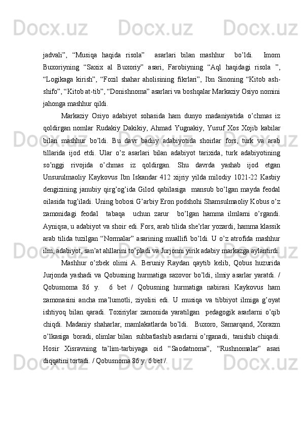 jadvali”,   “Musiqa   haqida   risola”     asarlari   bilan   mashhur     bo’ldi.     Imom
Buxoriyning   “Saxix   al   Buxoriy”   asari,   Farobiyning   “Aql   haqidagi   risola   ”,
“Logikaga   kirish”,   “Fozil   shahar   aholisining   fikrlari”,   Ibn   Sinoning   “Kitob   ash-
shifo”, “Kitob at-tib”, “Donishnoma” asarlari va boshqalar Markaziy Osiyo nomini
jahonga mashhur qildi.
Markaziy   Osiyo   adabiyot   sohasida   ham   dunyo   madaniyatida   o’chmas   iz
qoldirgan   nomlar   Rudakiy   Dakikiy,   Ahmad   Yugnakiy,   Yusuf   Xos   Xojib   kabilar
bilan   mashhur   bo’ldi.   Bu   davr   badiiy   adabiyotida   shoirlar   fors,   turk   va   arab
tillarida   ijod   etdi.   Ular   o’z   asarlari   bilan   adabiyot   tarixida,   turk   adabiyotining
so’nggi   rivojida   o’chmas   iz   qoldirgan.   Shu   davrda   yashab   ijod   etgan
Unsurulmaoliy   Kaykovus   Ibn   Iskandar   412   xijriy   yilda   milodiy   1021-22   Kasbiy
dengizining   janubiy   qirg’og’ida   Gilod   qabilasiga     mansub   bo’lgan   mayda   feodal
oilasida tug’iladi. Uning bobosi G’arbiy Eron podshohi Shamsulmaoliy Kobus o’z
zamonidagi   feodal     tabaqa     uchun   zarur     bo’lgan   hamma   ilmlarni   o’rgandi.
Ayniqsa, u adabiyot va shoir edi. Fors, arab tilida she’rlar yozardi, hamma klassik
arab   tilida   tuzilgan   “Normalar”   asarining   muallifi   bo’ldi.   U   o’z   atrofida   mashhur
ilm, adabiyot, san’at ahllarini to’pladi va Jurjonni yirik adabiy markazga aylantirdi.
Mashhur   o’zbek   olimi   A.   Beruniy   Raydan   qaytib   kelib,   Qobus   huzurida
Jurjonda   yashadi   va   Qobusning   hurmatiga   sazovor   bo’ldi,   ilmiy   asarlar   yaratdi.   /
Qobusnoma   86   y.     6   bet   /   Qobusning   hurmatiga   nabirasi   Kaykovus   ham
zamonasini   ancha   ma’lumotli,   ziyolisi   edi.   U   musiqa   va   tibbiyot   ilmiga   g’oyat
ishtiyoq   bilan   qaradi.   Toxiriylar   zamonida   yaratilgan     pedagogik   asarlarni   o’qib
chiqdi.   Madaniy   shaharlar,   mamlakatlarda   bo’ldi.     Buxoro,   Samarqand,   Xorazm
o’lkasiga  boradi, olimlar bilan  suhbatlashib asarlarni o’rganadi,  tanishib chiqadi.
Hosir   Xisravning   ta’lim-tarbiyaga   oid   “Saodatnoma”,   “Rushnomalar”   asari
diqqatini tortadi. / Qobusnoma 86 y. 6 bet /.  