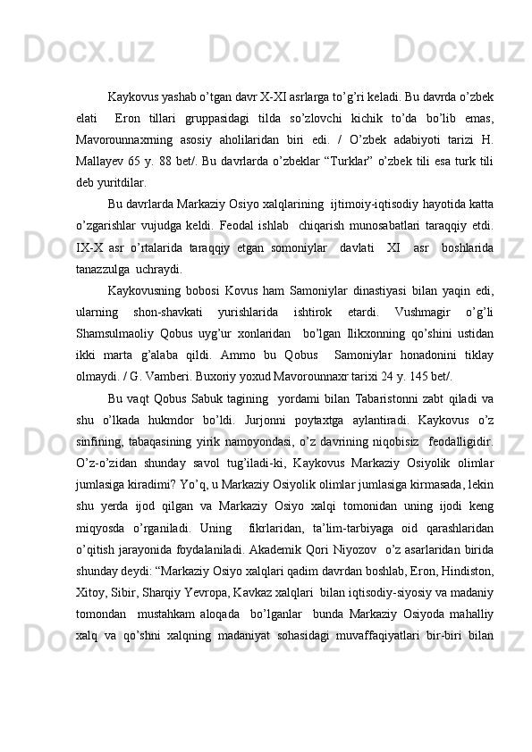 Kaykovus yashab o’tgan davr X-XI asrlarga to’g’ri keladi. Bu davrda o’zbek
elati     Eron   tillari   gruppasidagi   tilda   so’zlovchi   kichik   to’da   bo’lib   emas,
Mavorounnaxrning   asosiy   aholilaridan   biri   edi.   /   O’zbek   adabiyoti   tarizi   H.
Mallayev   65   y.  88   bet/.  Bu   davrlarda   o’zbeklar   “Turklar”   o’zbek   tili   esa   turk   tili
deb yuritdilar.
Bu davrlarda Markaziy Osiyo xalqlarining   ijtimoiy-iqtisodiy hayotida katta
o’zgarishlar   vujudga   keldi.   Feodal   ishlab     chiqarish   munosabatlari   taraqqiy   etdi.
IX-X   asr   o’rtalarida   taraqqiy   etgan   somoniylar     davlati     XI     asr     boshlarida
tanazzulga  uchraydi. 
Kaykovusning   bobosi   Kovus   ham   Samoniylar   dinastiyasi   bilan   yaqin   edi,
ularning   shon-shavkati   yurishlarida   ishtirok   etardi.   Vushmagir   o’g’li
Shamsulmaoliy   Qobus   uyg’ur   xonlaridan     bo’lgan   Ilikxonning   qo’shini   ustidan
ikki   marta   g’alaba   qildi.   Ammo   bu   Qobus     Samoniylar   honadonini   tiklay
olmaydi. / G. Vamberi. Buxoriy yoxud Mavorounnaxr tarixi 24 y. 145 bet/.
Bu   vaqt   Qobus   Sabuk   tagining     yordami   bilan   Tabaristonni   zabt   qiladi   va
shu   o’lkada   hukmdor   bo’ldi.   Jurjonni   poytaxtga   aylantiradi.   Kaykovus   o’z
sinfining,   tabaqasining   yirik   namoyondasi,   o’z   davrining   niqobisiz     feodalligidir.
O’z-o’zidan   shunday   savol   tug’iladi-ki,   Kaykovus   Markaziy   Osiyolik   olimlar
jumlasiga kiradimi? Yo’q, u Markaziy Osiyolik olimlar jumlasiga kirmasada, lekin
shu   yerda   ijod   qilgan   va   Markaziy   Osiyo   xalqi   tomonidan   uning   ijodi   keng
miqyosda   o’rganiladi.   Uning     fikrlaridan,   ta’lim-tarbiyaga   oid   qarashlaridan
o’qitish  jarayonida  foydalaniladi. Akademik  Qori  Niyozov   o’z asarlaridan birida
shunday deydi: “Markaziy Osiyo xalqlari qadim davrdan boshlab, Eron, Hindiston,
Xitoy, Sibir, Sharqiy Yevropa, Kavkaz xalqlari  bilan iqtisodiy-siyosiy va madaniy
tomondan     mustahkam   aloqada     bo’lganlar     bunda   Markaziy   Osiyoda   mahalliy
xalq   va   qo’shni   xalqning   madaniyat   sohasidagi   muvaffaqiyatlari   bir-biri   bilan 