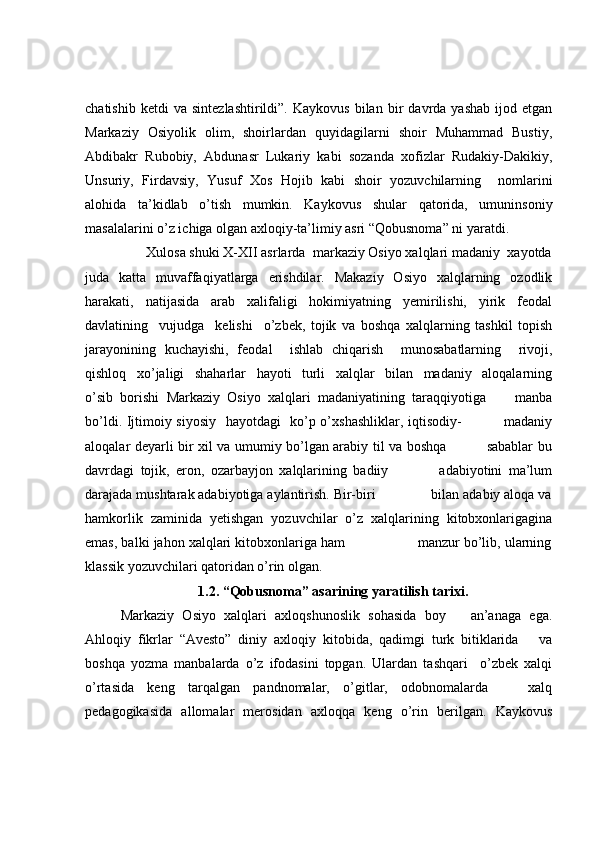 chatishib   ketdi   va   sintezlashtirildi”.   Kaykovus   bilan   bir   davrda  yashab   ijod   etgan
Markaziy   Osiyolik   olim,   shoirlardan   quyidagilarni   shoir   Muhammad   Bustiy,
Abdibakr   Rubobiy,   Abdunasr   Lukariy   kabi   sozanda   xofizlar   Rudakiy-Dakikiy,
Unsuriy,   Firdavsiy,   Yusuf   Xos   Hojib   kabi   shoir   yozuvchilarning     nomlarini
alohida   ta’kidlab   o’tish   mumkin.   Kaykovus   shular   qatorida,   umuninsoniy
masalalarini o’z ichiga olgan axloqiy-ta’limiy asri “Qobusnoma” ni yaratdi.    
         Xulosa shuki X-XII asrlarda  markaziy Osiyo xalqlari madaniy  xayotda
juda   katta   muvaffaqiyatlarga   erishdilar.   Makaziy   Osiyo   xalqlarning   ozodlik
harakati,   natijasida   arab   xalifaligi   hokimiyatning   yemirilishi,   yirik   feodal
davlatining     vujudga     kelishi     o’zbek,   tojik   va   boshqa   xalqlarning   tashkil   topish
jarayonining   kuchayishi,   feodal     ishlab   chiqarish     munosabatlarning     rivoji,
qishloq   xo’jaligi   shaharlar   hayoti   turli   xalqlar   bilan   madaniy   aloqalarning
o’sib   borishi   Markaziy   Osiyo   xalqlari   madaniyatining   taraqqiyotiga         manba
bo’ldi. Ijtimoiy siyosiy   hayotdagi   ko’p o’xshashliklar, iqtisodiy-                 madaniy
aloqalar deyarli bir xil va umumiy bo’lgan arabiy til va boshqa                 sabablar bu
davrdagi   tojik,   eron,   ozarbayjon   xalqlarining   badiiy                 adabiyotini   ma’lum
darajada mushtarak adabiyotiga aylantirish. Bir-biri               bilan adabiy aloqa va
hamkorlik   zaminida   yetishgan   yozuvchilar   o’z   xalqlarining   kitobxonlarigagina
emas, balki jahon xalqlari kitobxonlariga ham                  manzur bo’lib, ularning
klassik yozuvchilari qatoridan o’rin olgan. 
1.2. “Qobusnoma” asarining yaratilish tarixi.
Markaziy   Osiyo   xalqlari   axloqshunoslik   sohasida   boy       an’anaga   ega.
Ahloqiy   fikrlar   “Avesto”   diniy   axloqiy   kitobida,   qadimgi   turk   bitiklarida       va
boshqa   yozma   manbalarda   o’z   ifodasini   topgan.   Ulardan   tashqari     o’zbek   xalqi
o’rtasida   keng   tarqalgan   pandnomalar,   o’gitlar,   odobnomalarda       xalq
pedagogikasida   allomalar   merosidan   axloqqa   keng   o’rin   berilgan.   Kaykovus 
