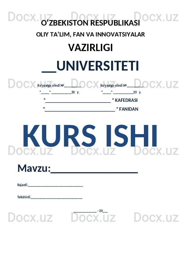 O‘ZBEKISTON RESPUBLIKASI 
OLIY  TA’LIM, FAN  VA INNOVATSIYALAR
VAZIRLIGI
__UNIVERSITETI
Ro’yxatga olindi №__________                          Ro’yxatga olindi №__________
“_____” ____________20   y.                             “_____” ____________20   y.
“___________________________ “ KAFEDRASI
“_____________________________ “ FANIDAN
KURS ISHI 
Mavzu:________________ 
Bajardi:_________________________________
Tekshirdi:_______________________________
______________ - 20___ 