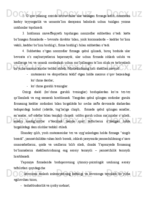 2.   O‘quv   yilining   oxirida   bitiruvchilar   ular   tanlagan   firmaga   kelib,   nomzodni
kasbiy   tayyorgarlik   va   umumta’lim   darajasini   baholash   uchun   tuzilgan   yozma
imtihonlar topshiradi.
3.   Imtihonni   muvaffaqiyatli   topshirgan   nomzodlar   suhbatdan   o‘tadi:   katta
bo‘lmagan firmalarda – bevosita direktor bilan, yirik korxonalarda – kadrlar bo‘limi
vakili, kadrlar bo‘limi boshlig‘i, firma boshlig‘i bilan suhbatdan o‘tadi. 
4.   Suhbatdan   o‘tgan   nomzodlar   firmaga   qabul   qilinadi,   biroq   boshida   ular
bevosita   o‘z   majburiyatlarini   bajarmaydi;   ular   uchun   firmada   ishlash   uslubi   va
usullariga tez va unumli moslashish  uchun mo‘ljallangan ta’lim olish va tarbiyalash
bo‘yicha maxsus kurslar tashkil etiladi. Moslashishning turli shakllari mavjud:
- mutaxassis   va   ekspertlarni   taklif   etgan   holda   maxsus   o‘quv   bazasidagi
ko‘chma darslar;
- ko‘chma guruhli treninglar.
Oxirgi   shakl   (ko‘chma   guruhli   treninglar)   boshqalardan   ko‘ra   tez-tez
qo‘llaniladi   va   eng   samarali   hisoblanadi.   Yangidan   qabul   qilingan   xodimlar   guruhi
firmaning   kadrlar   xodimlari   bilan   birgalikda   bir   necha   xafta   davomida   shahardan
tashqaridagi   hudud   (odatda ,   tog‘lar)ga   chiqib,     firmada   qabul   qilingan   amallar,
an’analar, urf-odatlar bilan tanishib chiqadi: ushbu guruh uchun ma’ruzalar o‘qiladi,
amaliy   mashg‘ulotlar   o‘tkaziladi   hamda   sport   tadbirlarini   o‘t k azgan   holda
birgalikdagi dam olishlar tashkil etiladi. 
S h unday  qilib,   yosh   mutaxassislar   tez   va   uyg‘unlashgan   holda  firmaga   “singib
boradi”, jamo a tchilikka ruhan kirib boradi, ishlash jarayonida jamoachilikning o‘zaro
munosabatlarini,   qoida   va   usullarini   bilib   oladi,   chunki   Y a poniyada   firmaning
bo‘linmalarini   shakllantirishning   eng   asosiy   tamoyili   –   jamoatchilik   tamoyili
hisoblanadi.
Y a poniya   firmalarida   boshqaruvning   ijtimoiy-psixologik   usulining   asosiy
tafsilotlari  quyidagicha:
 lavozimni   tanlash   imkoniyati ning   kattaligi   va   lavozimga   tayinlash   bo‘yicha
egiluvchan tizim;
 tashabbuskorlik va ijodiy mehnat; 