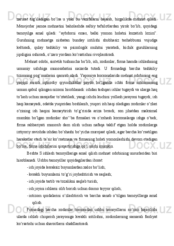 zarurat   tug‘iladigan   bo‘lsa   u   yoki   bu   vazifalarni   bajarib,   birgal ikda   mehnat   qiladi.
Menejerlar   jamoa   mehnatini   baholashda   salbiy   tafsilotlardan   yirok   bo‘lib,   quyidagi
tamoyilga   amal   qiladi:   “aybdorni   emas,   balki   yomon   holatni   kuzatish   lozim”.
Guruhning   mehnatga   nisbatan   bunday   intilishi   shubhasiz   tashabbusni   vujudga
keltiradi,   qulay   tashkiliy   va   psixologik   muhitni   yaratadi,   kichik   guruhlarning
jipsligini oshiradi, o‘zaro yordam ko‘rsatishni rivojlantiradi. 
Mehnat odobi, sintetik tushuncha bo‘lib, ish, xodimlar, firma hamda ishlashning
umumiy   uslubiga   munosabatini   nazarda   tutadi.   U   firmadagi   barcha   tashkiliy
tizimning pog‘onalarini qamrab oladi. Yaponiya korxonalarida mehnat odobining eng
yaqqol   misoli   iqtisodiy   qiyinchiliklar   paydo   bo‘lganda   i chki   firma   intizomining
umum qabul qilingan nizomi hisoblanadi: ishdan tashqari ishlar tugaydi va ularga haq
to‘lash uchun  x arajatlar to‘xtatiladi; yangi ishchi kuchini yollash jarayoni tugaydi; ish
haqi kamayadi, odatda yuqoridan boshlanib, yuqori ish haqi oladigan xodimlar o‘zlari
o‘zining   ish   haqini   kamaytirish   to‘g‘risida   ariza   beradi;   son   jihatdan   maksimal
mumkin   bo‘lgan   xodimlar   sh o‘‘ ba   firmalari   va   o‘xshash   korxonalarga   ishga   o‘tadi;
firma   rahbariyati   munosib   dam   olish   uchun   nafaqa   taklif   etgan   holda   xodimlarga
ixtiyoriy ravishda ishdan bo‘shashi bo‘yicha murojaat qiladi; agar barcha ko‘rsatilgan
harakatlar etarli ta’sir ko‘rsatmasa va firmaning holati yomonlashishi davom etadigan
bo‘lsa, firma ishchilarini qisqartirishga qo‘l urishi mumkin. 
Beshta   S   ishlash   tamoyillariga   amal qilish mehnat   odobining unsurlaridan biri
hisoblanadi. Ushbu tamoyillar quyidagilardan iborat:
- ish joyida keraksiz buyumlardan xalos bo‘lish;
- kerakli buyumlarni to‘g‘ri joylashtirish va saqlash;
- ish joy i da tartib va tozalikni saqlab turish;
- ish joy i ni ishlarni olib borish uchun doimo tayyor qilish;
- intizom   qoidalar i ni   o‘zlashtirish   va   barcha   sanab   o‘tilgan   tamoyillarga   amal
q i lish.
Firmadagi   barcha   xodimlar   tomonidan   ushbu   tamoyillarni   so‘zsiz   bajarilishi
ularda   ishlab   chiqarish   jarayoniga   kerakli   intilishni,   xodimlarning   samarali   faoliyat
ko‘rsatishi uchun sharoitlarni shakllantiradi.   
