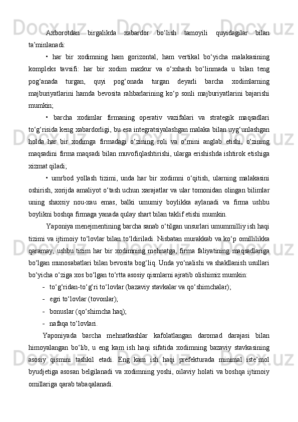 Axborotdan   birgalikda   x abardor   bo‘lish   tamoyili   quyidagilar   bilan
ta’minlanadi: 
•   har   bir   xodimning   ham   gorizontal,   ham   vertikal   bo‘yicha   malakasining
kompleks   tavsifi:   har   bir   xodim   mazkur   va   o‘xshash   bo‘linmada   u   bilan   teng
pog‘anada   turgan,   quyi   pog‘onada   turgan   deyarli   barcha   xodimlarning
majburiyatlarini   hamda   bevosita   rahbarlarining   ko‘p   sonli   majburiyatlarini   bajarishi
mumkin;
•   barcha   xodimlar   firmaning   operativ   vazifalari   va   strategik   maqsadlari
to‘g‘risida keng  x abardorligi, bu esa integratsiyalashgan malaka bilan uyg‘unlashgan
holda   har   bir   xodimga   firmadagi   o‘zining   roli   va   o‘rnini   anglab   etishi,   o‘zining
maqsadini firma maqsadi bilan muvofiqlashtirishi, ularga erishishda ishtirok etishiga
xizmat qiladi;
•   umrbod   yollash   tizimi,   unda   har   bir   xodimni   o‘qitish,   ularning   malakasini
oshirish, xorijda amaliyot o‘tash uchun   x arajatlar va ular tomonidan olingan bilimlar
uning   shaxsiy   nou-xau   emas,   balki   umumiy   boylikka   aylanadi   va   firma   ushbu
boylikni boshqa firmaga yanada qulay shart bilan taklif etishi mumkin.
Y a poniya menejmentining barcha sanab o‘tilgan unsurlari umummilliy ish haqi
tizimi va ijtimoiy to‘lovlar bilan to‘ldiriladi. Nisbatan murakkab va ko‘p omillilikka
qaramay,   ushbu   tizim   har   bir   xodimning   mehnatga,   firma   faliyatining   maqsadlariga
bo‘lgan munosabatlari bilan bevosita bog‘liq. Unda yo‘nalishi va shakllanish usullari
bo‘yicha o‘ziga xos bo‘lgan to‘rtta asosiy qismlarni ajratib olishimiz mumkin:
 to‘g‘ridan-to‘g‘ri to‘lovlar (bazaviy stavkalar va qo‘shimchalar);
 egri to‘lovlar (tovonlar);
 bonuslar (qo‘shimcha haq);
 nafaqa to‘lovlari.
Yaponiyada   barcha   mehnatkashlar   kafolatlangan   daromad   darajasi   bilan
himoyalangan   bo‘lib,   u   eng   kam   ish   haqi   sifatida   xodimning   bazaviy   stavkasining
asosiy   qismini   tashkil   etadi.   Eng   kam   ish   haqi   prefekturada   minimal   iste’mol
byudjetiga asosan  belgilanadi va xodimning yoshi, oilaviy holati va boshqa ijtimoiy
omillariga qarab tabaqalanadi.     