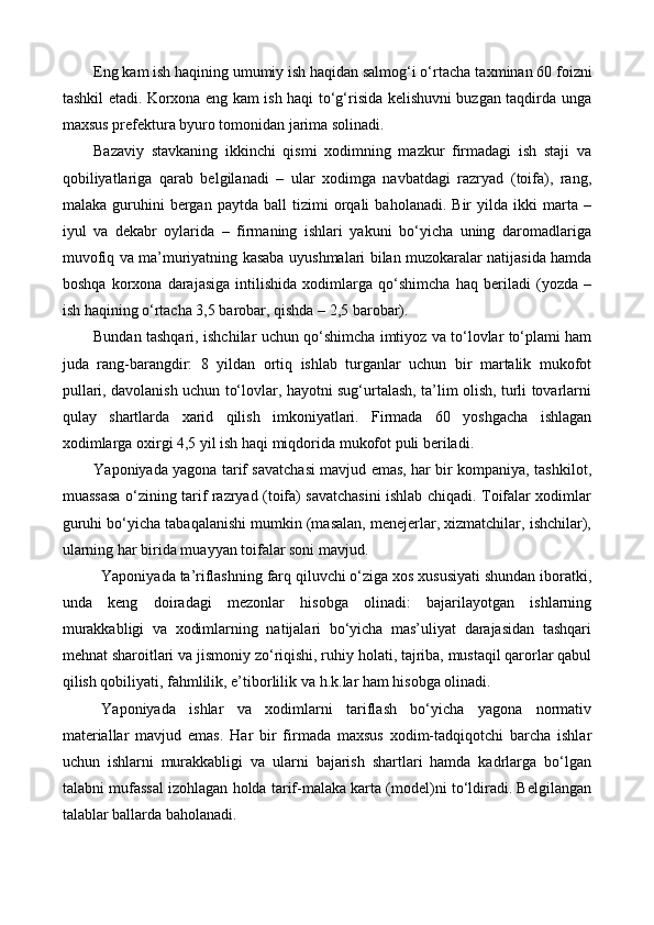 Eng kam ish haqining umumiy ish haqidan salmog‘i o‘rtacha ta x minan 60  foiz ni
tashkil etadi. Korxona eng kam ish haqi to‘g‘risida kelishuvni buzgan taqdirda unga
maxsus prefektura byuro tomonidan jarima solinadi. 
Bazaviy   stavkaning   ikkinchi   qismi   xodimning   mazkur   firmadagi   ish   staji   va
qobiliyatlariga   qarab   belgilanadi   –   ular   xodimga   navbatdagi   razryad   (toifa),   rang,
malaka   guruhini   bergan   paytda   ball   tizimi   orqali   baholanadi.  Bir   yilda  ikki   marta   –
iyul   va   dekabr   oylarida   –   firmaning   ishlari   yakuni   bo‘yicha   uning   daromadlariga
muvofiq va ma’muriyatning kasaba   uyushma lari bilan muzokaralar natijasida hamda
boshqa   korxona   darajasiga   intilishida   xodimlarga   qo‘shimcha   haq   beriladi   (yozda   –
ish haqining o‘rtacha 3,5 barobar, qishda – 2,5 barobar). 
Bundan tashqari ,   ishchilar uchun qo‘shimcha imtiyoz va to‘lovlar to‘plami ham
juda   rang-barangdir:   8   yildan   ortiq   ishlab   turganlar   uchun   bir   martalik   mukofot
pullari, davolanish uchun to‘lovlar, hayotni sug‘urtalash, ta’lim olish, turli tovarlarni
qulay   shartlarda   xarid   qilish   imkoniyatlari.   Firmada   60   yoshgacha   ishlagan
xodimlarga oxirgi 4,5 yil ish haqi miqdorida mukofot puli beriladi.
Y a poniyada yagona tarif savatchasi mavjud emas, har bir kompaniya, tashkilot,
muassasa o‘zining tarif razryad (toifa) savatchasini ishlab chiqadi. Toifalar xodimlar
guruhi bo‘yicha tabaqalanishi mumkin (masalan, menejerlar, xizmatchilar, ishchilar),
ularning har birida muayyan toifalar soni mavjud. 
Yaponiyada ta’riflashning farq qiluvchi o‘ziga xos xususiyati shundan iboratki,
unda   keng   doiradagi   mezonlar   hisobga   olinadi:   bajarilayotgan   ishlarning
murakkabligi   va   xodimlarning   natijalari   bo‘yicha   mas’uliyat   darajasidan   tashqari
mehnat sharoitlari va jismoniy  zo‘riqishi , ruhiy holati, tajriba, mustaqil qarorlar qabul
qilish qobiliyati, fahmlilik, e’tiborlilik va  h .k.lar ham hisobga olinadi.
Y a poniyada   ishlar   va   xodimlarni   tariflash   bo‘yicha   yagona   normativ
materiallar   mavjud   emas.   Har   bir   firmada   maxsus   xodim-tadqiqotchi   barcha   ishlar
uchun   ishlarni   murakkabligi   va   ularni   bajarish   shartlari   hamda   kadrlarga   bo‘lgan
talabni mufassal izohlagan holda tarif-malaka karta (model)ni to‘ldiradi. Belgilangan
talablar ballarda baholanadi. 
