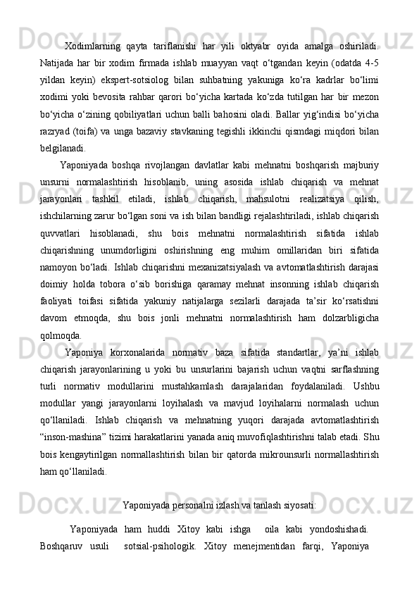 Xodimlarning   qayta   tariflanishi   har   yili   oktyabr   oyida   amalga   oshiriladi.
Natijada   har   bir   xodim   firmada   ishlab   muayyan   vaqt   o‘tgandan   keyin   (odatda   4-5
yildan   keyin)   ekspert-sotsiolog   bilan   suhbatning   yakuniga   ko‘ra   kadrlar   bo‘limi
xodimi   yoki   bevosita   rahbar   qarori   bo‘yicha   kartada   ko‘zda   tutilgan   har   bir   mezon
bo‘yicha o‘zining qobiliyatlari uchun balli bahosini  oladi. Ballar yig‘indisi bo‘yicha
razryad  (toifa)  va  unga  bazaviy stavkaning   tegishli  ikkinchi   qismdagi   miqdori   bilan
belgilanadi.
Yaponiyada   boshqa   rivojlangan   davlatlar   kabi   mehnatni   boshqarish   majburiy
unsurni   normalashtirish   hisoblanib,   uning   asosida   ishlab   chiqarish   va   mehnat
jarayonlari   tashkil   etiladi,   ishlab   chiqarish,   mahsulotni   realizatsiya   qilish,
ishchilarning zarur bo‘lgan soni va  ish bilan  bandligi rejalashtiriladi, ishlab chiqarish
quvvatlari   hisoblanadi,   shu   bois   mehnatni   normalashtirish   sifatida   ishlab
chiqarishning   unumdorligini   oshirishning   eng   muhim   omillaridan   biri   sifatida
namoyon bo‘ladi. Ishlab  chiqarishni  mexanizatsiyalash  va  avtomatlashtirish darajasi
doimiy   holda   tobora   o‘sib   borishiga   qaramay   mehnat   insonning   ishlab   chiqarish
faoliyati   toifasi   sifatida   yakuniy   natijalarga   sezilarli   darajada   ta’sir   ko‘rsatishni
davom   etmoqda,   shu   bois   jonli   mehnatni   normalashtirish   ham   dolzarbligicha
qolmoqda.   
Yaponiya   korxonalarida   normativ   baza   sifatida   standartlar,   ya’ni   ishlab
chiqarish   jarayonlarining   u   yoki   bu   unsurlarini   bajarish   uchun   vaqtni   sarflashning
turli   normativ   modullarini   mustahkamlash   darajalarid an   foydalanil adi .   Ushbu
modullar   yangi   jarayonlarni   loyihalash   va   mavjud   loyihalarni   normalash   uchun
qo‘llaniladi.   Ishlab   chiqarish   va   mehnatning   yuqori   darajada   avtomatlashtirish
“inson-mashina” tizimi harakatlarini yanada aniq muvofiqlashtirishni talab etadi. S h u
bois   kengaytirilgan   normallashtirish   bilan   bir   qatorda   mikrounsurli   normallashtirish
ham qo‘llaniladi.
Yaponiyada personalni izlash va tanlash siyosati:
Yaponiyada   ham   huddi   Xitoy   kabi   ishga     oila   kabi   yondoshishadi.
Boshqaruv   usuli     sotsial-psihologik.   Xitoy   menejmentidan   farqi,   Yaponiya 