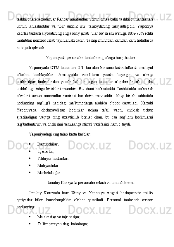 tashkilotlarida xodimlar Rahbar manfaatlari uchun emas balki tashkilot manfaatlari
uchun   ishlashadilar   va   “Bir   umrlik   ish”   tamoyilining   mavjudligidir.   Yaponiya
kadrlar tanlash siyosatining eng asosiy jihati, ular bo’sh ish o’rniga 80%-90% ichki
muhitdan nomzod izlab tayinlanishidadir. Tashqi muhitdan kamdan kam holatlarda
kadr jalb qilinadi.
Yaponiyada personalni tanlashning o’ziga hos jihatlari:
Yaponiyada   OTM   talabalari   2-3-   kursdan   korxona-tashkilotlarda   amaliyot
o’tashni   boshlaydilar.   Amaliyotda   vazifalarni   yaxshi   bajargan   va   o’ziga
biriktirilgan   hodimlardan   yaxshi   baholar   olgan   talabalar   o’qishni   bitiriboq,   shu
tashkilotga   ishga   kirishlari   mumkin.   Bu   shuni   ko’rsatadiki   Tashkilotda   bo’sh   ish
o’rinlari   uchun   nomzodlar   zaxirasi   har   doim   mavjuddir.   Ishga   kirish   suhbatida
hodimning   sog’lig’i   haqidagi   ma’lumotlarga   alohida   e’tibor   qaratiladi.   Xattoki
Yaponiyada,   chekmaydigan   hodimlar   uchun   ta’til   vaqti,   chekish   uchun
ajratiladigan   vaqtga   teng   uzaytirilib   berilar   ekan,   bu   esa   sog’lom   hodimlarni
rag’batlantirish va chekishni tashlashga stimul vazifasini ham o’taydi.
Yaponiyadagi eng talab katta kasblar:
 Dasturchilar,
 Injenerlar,
 Tibbiyor hodimlari,
 Moliyachilar,
 Marketologlar.
Janubiy Koreyada personalni izlash va tanlash tizimi.
Janubiy   Koreyada   ham   Xitoy   va   Yaponiya   singari   boshqaruvda   milliy
qariyatlar   bilan   hamohanglikka   e’tibor   qaratiladi.   Personal   tanlashda   asosan
hodimning:
 Malakasiga va tajribasiga;
 Ta’lim jarayonidagi baholarga; 