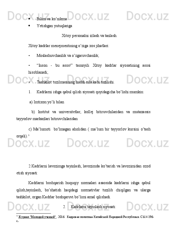  Bilim va ko’nikma
 Yetishgan yutuqlariga
Xitoy personalni izlash va tanlash.
Xitoy kadrlar menejmentining o’ziga xos jihatlari:
• Moslashuvchanlik va o’zgaruvchanlik;
• “Inson   -   bu   asos!”   tamoyili   Xitoy   kadrlar   siyosatining   asosi
hisoblanadi;
• Tashkilot tuzilmasining huddi oila kabi tuzilishi.
1. Kadrlarni ishga qabul qilish siyosati quyidagicha bo’lishi mumkin:
 a) Imtixon yo’li bilan
  b)   Institut   va   universitetlar,   kollej   bitiruvchilaridan   va   mutaxassis
tayyorlov markazlari bitiruvchilaridan
c)   Ma’lumoti     bo’lmagan   aholidan   (   ma’lum   bir   tayyorlov   kursini   o’tash
orqali). 1
2.Kadrlarni lavozimga tayinlash, lavozimda ko’tarish va lavozimidan ozod
etish siyosati:
Kadrlarni   boshqarish   huquqiy   normalari   asaosida   kadrlarni   ishga   qabul
qilish,tayinlash,   bo’shatish   haqidagi   normativlar   tuzilib   chiqilgan   va   ularga
tashkilot, organ Kadrlar boshqaruvi bo’limi amal qilishadi.
2. Kadrlarni tayinlash siyosati:
1
  Журнал "Молодой ученый"        . 2016.     Кадровая политика Китайской   Народной Республики.  Ch 14   196-
c . 
