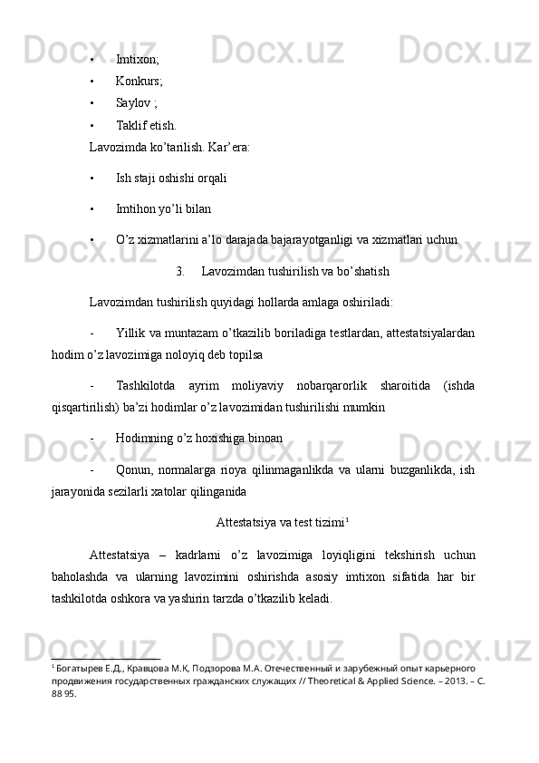 • Imtixon;
• Konkurs;
• Saylov ;
• Taklif etish.
Lavozimda ko’tarilish. Kar’era:
• Ish staji oshishi orqali
• Imtihon yo’li bilan
• O ’ z   xizmatlarini   a ’ lo   darajada   bajarayotganligi   va   xizmatlari   uchun
3. Lavozimdan tushirilish va bo’shatish
Lavozimdan tushirilish quyidagi hollarda amlaga oshiriladi:
- Yillik va muntazam o’tkazilib boriladiga testlardan, attestatsiyalardan
hodim o’z lavozimiga noloyiq deb topilsa
- Tashkilotda   ayrim   moliyaviy   nobarqarorlik   sharoitida   (ishda
qisqartirilish) ba’zi hodimlar o’z lavozimidan tushirilishi mumkin
- Hodimning o’z hoxishiga binoan
- Qonun ,   normalarga   rioya   qilinmaganlikda   va   ularni   buzganlikda ,   ish
jarayonida   sezilarli   xatolar   qilinganida
Attestatsiya   va   test   tizimi 1
Attestatsiya   –   kadrlarni   o ’ z   lavozimiga   loyiqligini   tekshirish   uchun
baholashda   va   ularning   lavozimini   oshirishda   asosiy   imtixon   sifatida   har   bir
tashkilotda   oshkora   va   yashirin   tarzda   o ’ tkazilib   keladi .
1
 Богатырев Е.Д., Кравцова М.К, Подзорова М.А. Отечественный и зарубежный опыт карьерного 
продвижения государственных гражданских служащих // Theoretical & Applied Science. – 2013. – С.
88 95. 