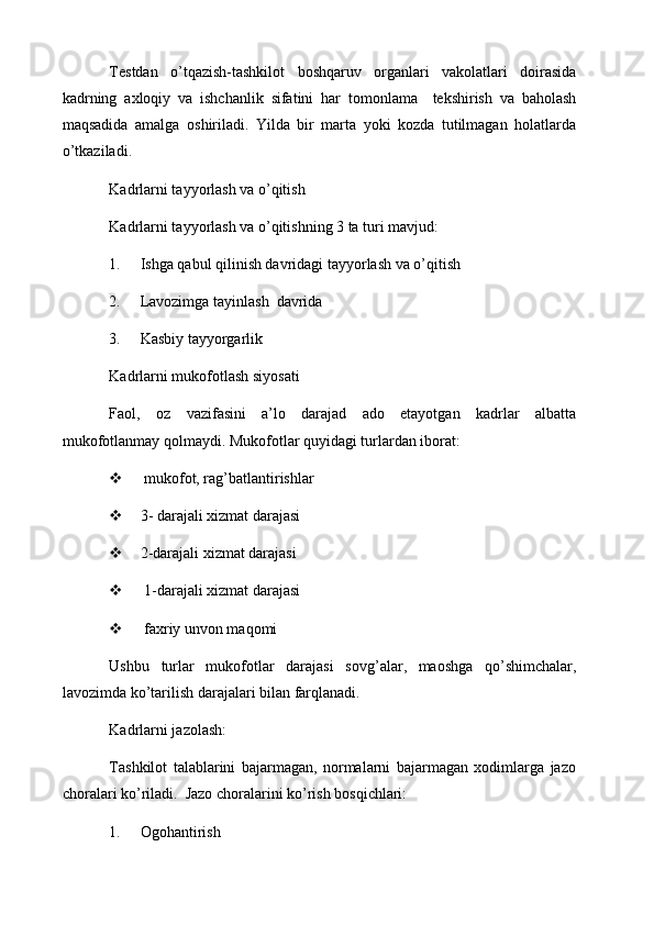 Testdan   o ’ tqazish - tashkilot   boshqaruv   organlari   vakolatlari   doirasida
kadrning   axloqiy   va   ishchanlik   sifatini   har   tomonlama     tekshirish   va   baholash
maqsadida   amalga   oshiriladi .   Yilda   bir   marta   yoki   kozda   tutilmagan   holatlarda
o’tkaziladi.
Kadrlarni tayyorlash va o’qitish
Kadrlarni tayyorlash va o’qitishning 3 ta turi mavjud:
1. Ishga qabul qilinish davridagi tayyorlash va o’qitish
2. Lavozimga tayinlash  davrida
3. Kasbiy tayyorgarlik
Kadrlarni mukofotlash siyosati
Faol,   oz   vazifasini   a’lo   darajad   ado   etayotgan   kadrlar   albatta
mukofotlanmay qolmaydi. Mukofotlar quyidagi turlardan iborat:
  mukofot, rag’batlantirishlar
 3- darajali xizmat darajasi
 2-darajali xizmat darajasi
  1-darajali xizmat darajasi
  faxriy unvon maqomi
Ushbu   turlar   mukofotlar   darajasi   sovg ’ alar ,   maoshga   qo ’ shimchalar ,
lavozimda   ko ’ tarilish   darajalari   bilan   farqlanadi . 
Kadrlarni jazolash:
Tashkilot   talablarini   bajarmagan,   normalarni   bajarmagan   xodimlarga   jazo
choralari ko’riladi.  Jazo choralarini ko’rish bosqichlari:
1. Ogohantirish 