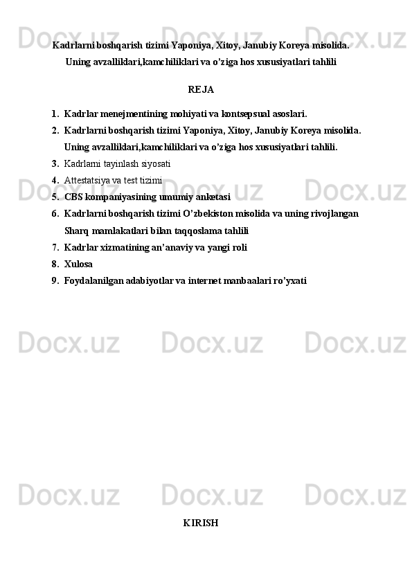 Kadrlarni boshqarish tizimi Yaponiya, Xitoy, Janubiy Koreya misolida.
Uning avzalliklari,kamchiliklari va o’ziga hos xususiyatlari tahlili
REJA
1. Kadrlar menejmentining mohiyati va kontsepsual asoslari.
2. Kadrlarni boshqarish tizimi Yaponiya, Xitoy, Janubiy Koreya misolida.
Uning avzalliklari,kamchiliklari va o’ziga hos xususiyatlari tahlili.
3. Kadrlarni tayinlash siyosati
4. Attestatsiya   va   test   tizimi
5. CBS kompaniyasining umumiy anketasi
6. Kadrlarni boshqarish tizimi O’zbekiston misolida va uning rivojlangan 
Sharq mamlakatlari bilan taqqoslama tahlili
7. Kadrlar xizmatining an’anaviy va yangi roli
8. Xulosa
9. Foydalanilgan adabiyotlar va internet manbaalari ro’yxati
KIRISH 